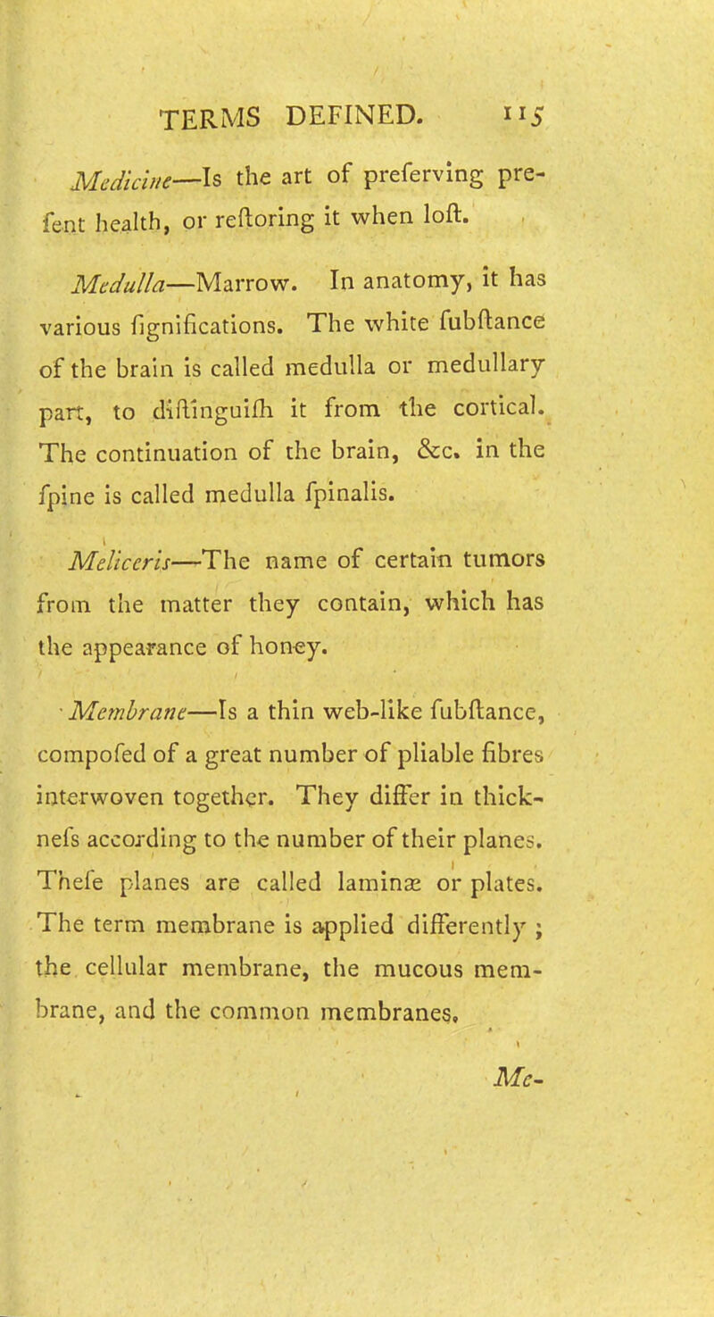 Medichie—ls the art of preferving pre- fent health, or reftoring it when loft. Medulla—Marrow. In anatomy, it has various fignifications. The white fubftance of the brain is called medulla or medullary part, to diftinguifh it from the cortical. The continuation of the brain, &c. in the fpine is called medulla fpinalis. MeUceru—The name of certain tumors from the matter they contain, which has the appearance of hon-ey. • Membrane—Is a thin web-like fubftance, compofed of a great number of pliable fibres interwoven together. They differ in thick- nefs according to th-e number of their planes. Thefe planes are called laminse or plates. The term membrane is applied differently ; the cellular membrane, the mucous mem- brane, and the common membranes.