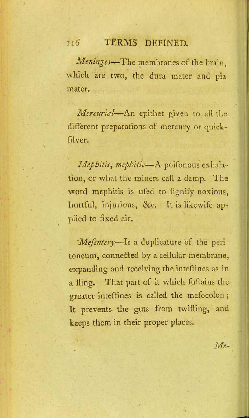 Meninges-^Thc membranes of the brain, which, are two, the dura mater and pia mater. Mercur'ial-^Kw epithet given to all the different preparations of mercury or quick- filver. Mephitis^ mephilic—A poifonous exhala- tion, or what the miners call a damp. The word mephitis is ufed to fignify noxious, hurtful, injurious, &c. It is likewife ap- plied to fixed air. Mefentery—Is a duplicature of the peri- toneum, connedtcd by a cellular membrane, expanding and receiving the inteflines as in a fling. That part of it which fuRains the sreater inteftines is called the mefocolon: It prevents the guts from twifting, and keeps them in their proper places. Me-