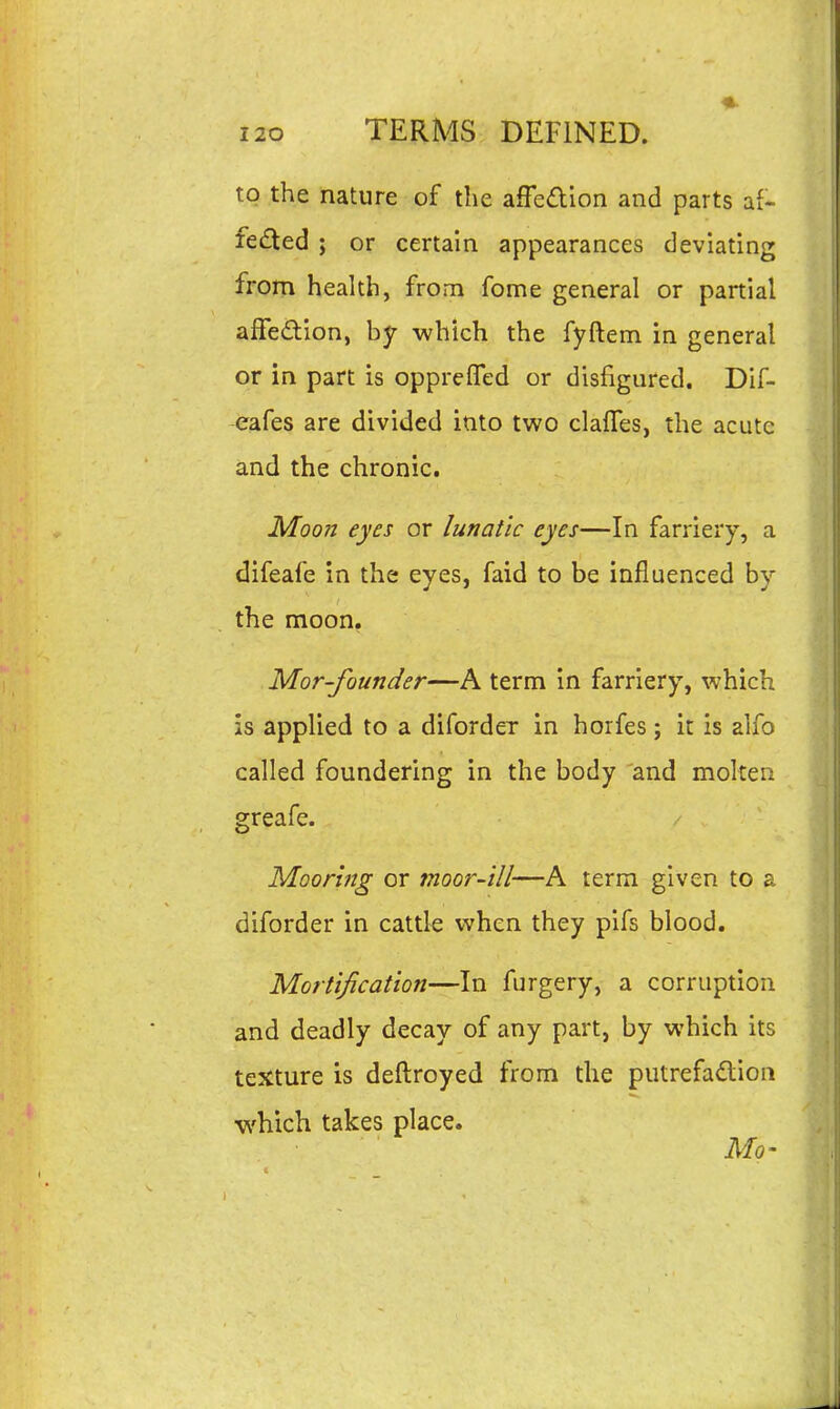 to the nature of the affcaion and parts fe<fled ; or certain appearances deviating from health, from fome general or partial affedtion, by which the fyftem in general or in part is oppreflfed or disfigured. Dif- -eafes are divided into two claffes, the acute and the chronic. Moon eyes or lunatic eyes—In farriery, a difeafe in the eyes, faid to be influenced by the moon, Mor-founder—A term in farriery, which is applied to a diforder in horfes; it is alfo called foundering in the body and molten greafe. Mooring or moor-ill—A term given to a diforder in cattle when they pifs blood. Mortification—In furgery, a corruption and deadly decay of any part, by which its texture is deftroyed from the putrefadion which takes place. Mo' \: