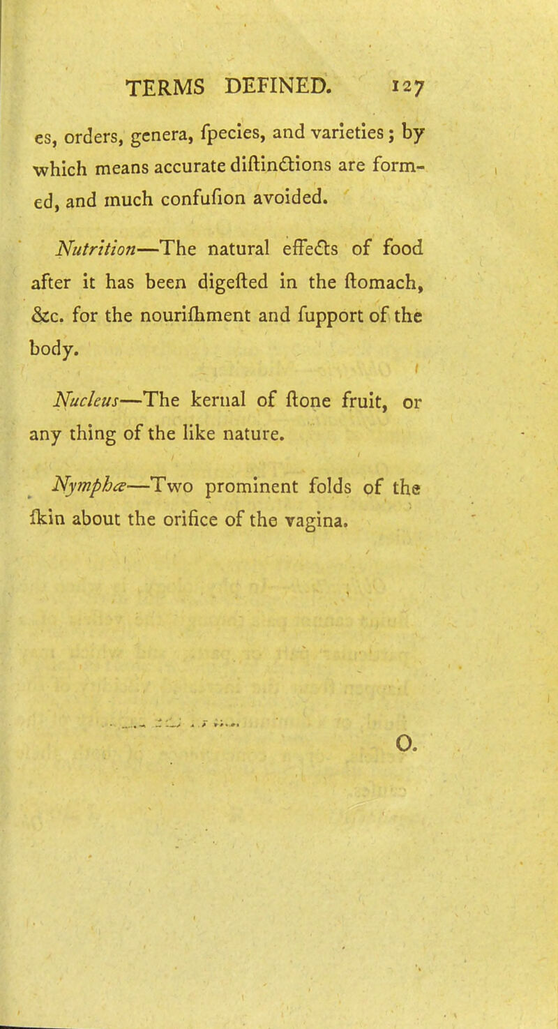 es, orders, genera, fpecies, and varieties; by which means accurate diftindtions are form- ed, and much confufion avoided. Nutrition—The natural efFe<fl:s of food after it has been digefted in the ftomach, &c. for the nourifhment and fupport of the body. Nucleus—The kernal of ftone fruit, or any thing of the Uke nature. Nympha—Two prominent folds of the Ikin about the orifice of the vagina. O.