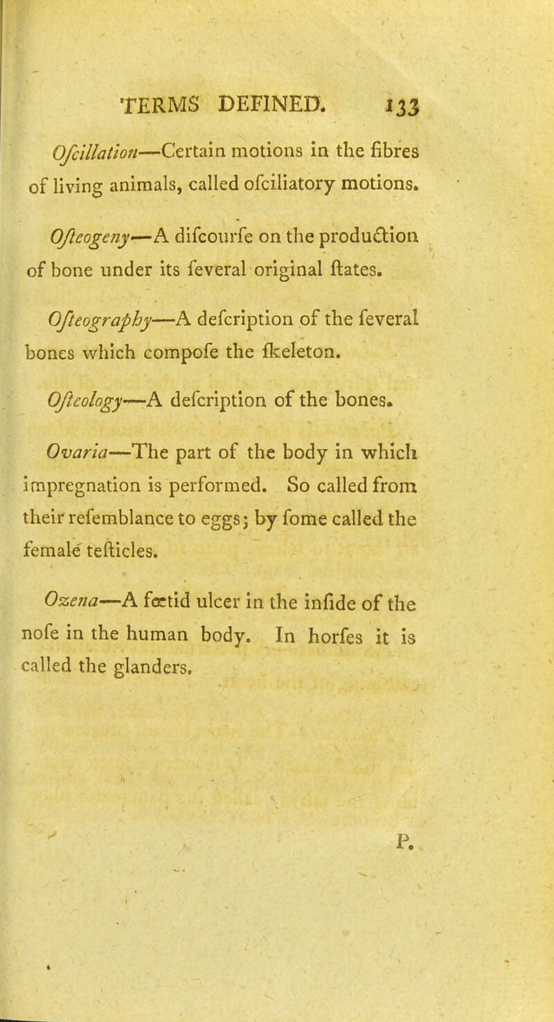 Ofcillatio7i—Certain motions in the fibres of living animals, called ofciliatory motions. Ofteogeny—'h. difcourfe on the produdion of bone under its feveral original ftates. Ofteography—A defcription of the feveral bones which compofe the flceleton. Ofteology—A defcription of the bones. Ovaria—The part of the body in which impregnation is performed. So called from their refemblance to eggs; by fome called the female' tefticles. Ozeiia—A fcctid ulcer in the infide of the nofe in the human body. In horfes it is called the glanders. P.