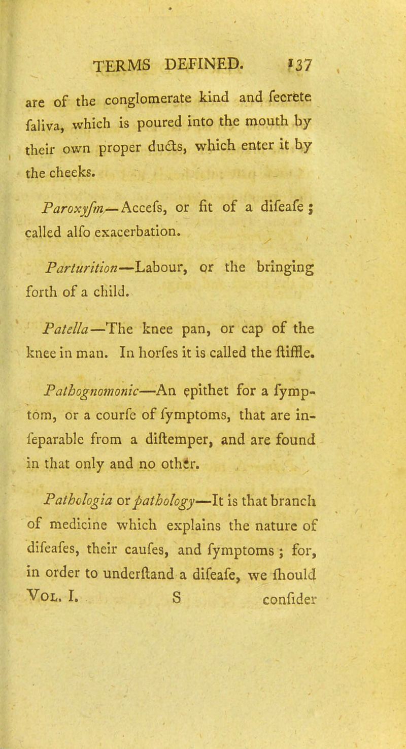 are of the conglomerate kind and fecrfete faliva, which is poured into the mouth by their own proper duds, which enter it by the cheeks. Paroxyfm,--Acc&Cs, or fit of a difeafe; called alfo exacerbation. Parturition—Labour, or the bringing forth of a child. Patella—The knee pan, or cap of the knee in man. In horfes it is called the ftiffle. Pathognomonic—An epithet for a fymp- tom, or a courfe of fymptoms, that are in- feparable from a diftemper, and are found in that only and no other. Pathclogia dxpathology—It is that branch of medicine which explains the nature of difeafes, their caufes, and fymptoms ; for, in order to underftand a difeafe, we fliould ^OL. I. S confider