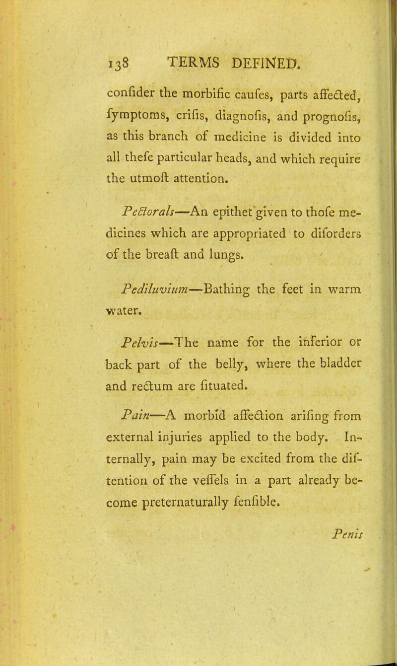 confider the morbific caufes, parts afFeded, fymptoms, crifis, diagnofis, and prognofis, as this branch of medicine is divided into all thefe particular heads, and which require the utmoft attention. FeElorah—An epithet given to thofe me- dicines which are appropriated to diforders of the breaft and lungs. Pediluvium—Bathing the feet in warm water. Pelvis—The name for the inferior or back part of the belly, where the bladder and redum are fituated. Pain—A morbid afFedion arifing from external injuries applied to the body. In- ternally, pain may be excited from the dif- tention of the veffels in a part already be- come preternaturally fenfible. Penis