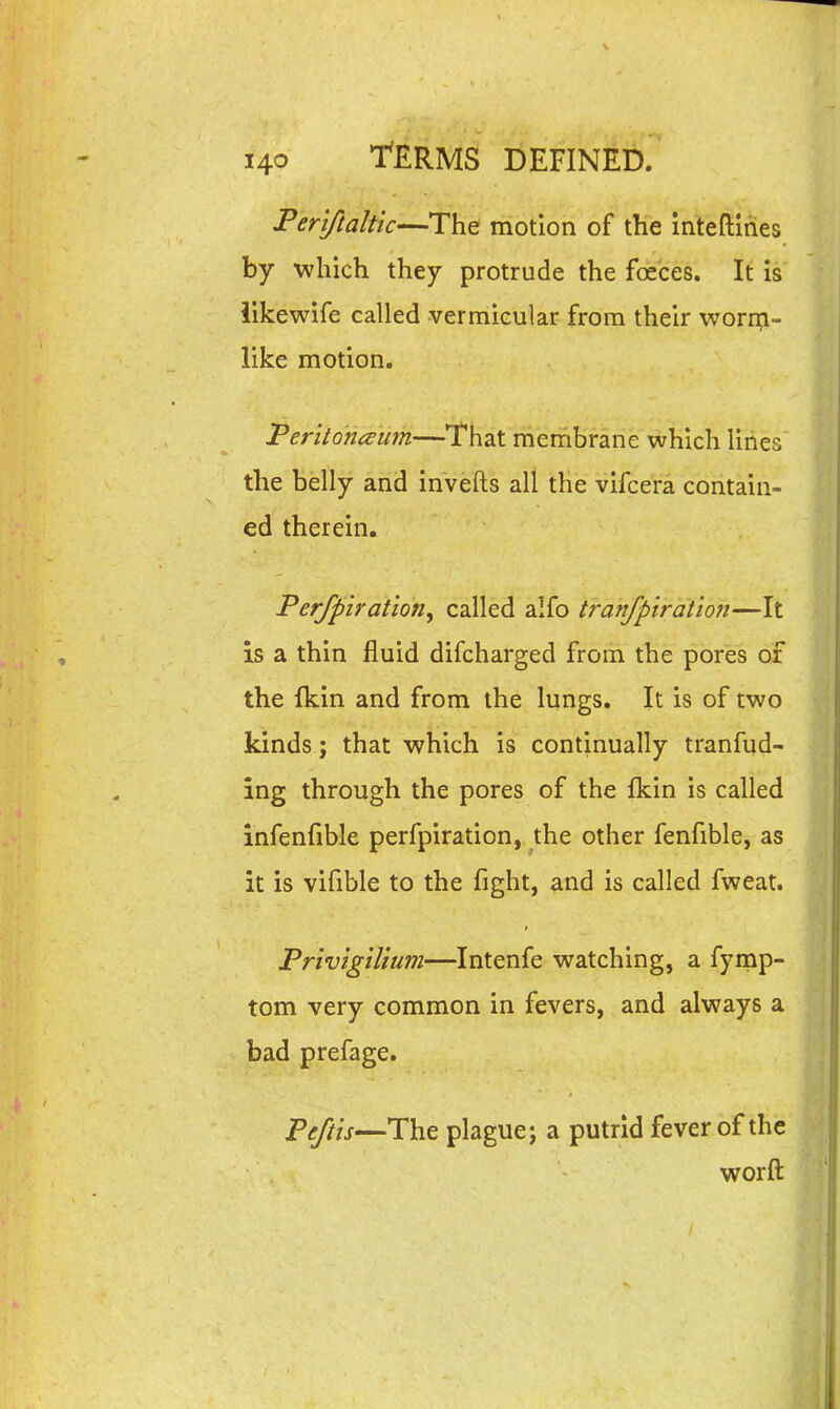 Feriftaltic—The motion of the intefliries by which they protrude the foeces. It Is iikewife called vermicular from their worn^i- like motion. Peritoneum—That membrane which lines the belly and invefts all the vifcera contain- ed therein. Perfpiration^ called alfo tranfpiration—It is a thin fluid difcharged from the pores of the fkin and from the lungs. It is of two kinds; that which is continually tranfud- ing through the pores of the Ikin is called infenfible perfpiration, the other fenfible, as it is vifible to the fight, and is called fweat. Privigilium—Intenfe watching, a fymp- tom very common in fevers, and always a bad prefage. Peftis—The plague j a putrid fever of the worft