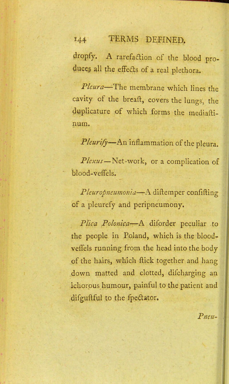 dropfy. A rarefadion of the blood pro- ^ucc§ 4II the effeds of a real plethora. Pkura—The membrane which lines the cavity of the breaft, covers the lungs, the duplicature of which forms the mediafti- num. Pleurify—An inflammation of the pleura. P/<?a;z/j-—Net-work, or a complication of blood-veffels. Pleuropneiimon'id—A dlftemper confifting of a pleurefy and peripneumony. Tl'ica Polonica—A diforder peculiar to the people in Poland, which is the blood- veffels running from the head into the body of the hairs, which flick together and hang down matted and clotted, difcharging an ichorous humour, painful to the patient and .difguftful to the fpedator. Pneu-