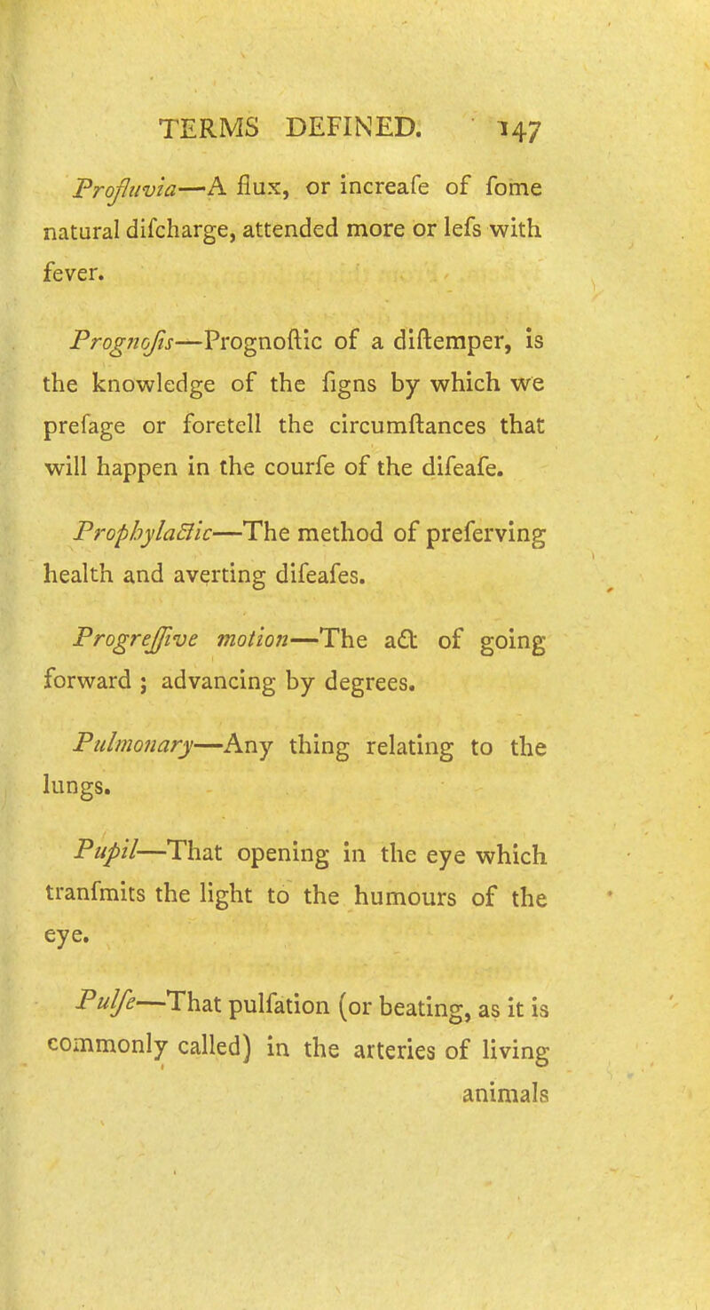 Profiivia—A flux, or increafe of forne natural difcharge, attended more or lefs with fever. Prog?iojis—Vi'ogwo^\c of a diftemper, is the knowledge of the figns by which we prefage or foretell the circumftances that will happen in the courfe of the difeafe. PropbylaSllc—The method of preferving health and averting difeafes. Progrejfive motion—The a6t of going forward ; advancing by degrees. Pulmonary—Any thing relating to the lungs. Pupil—That opening in the eye which tranfmits the light to the humours of the eye. Pulfe—That pulfation (or beating, as it is commonly called) in the arteries of living animals