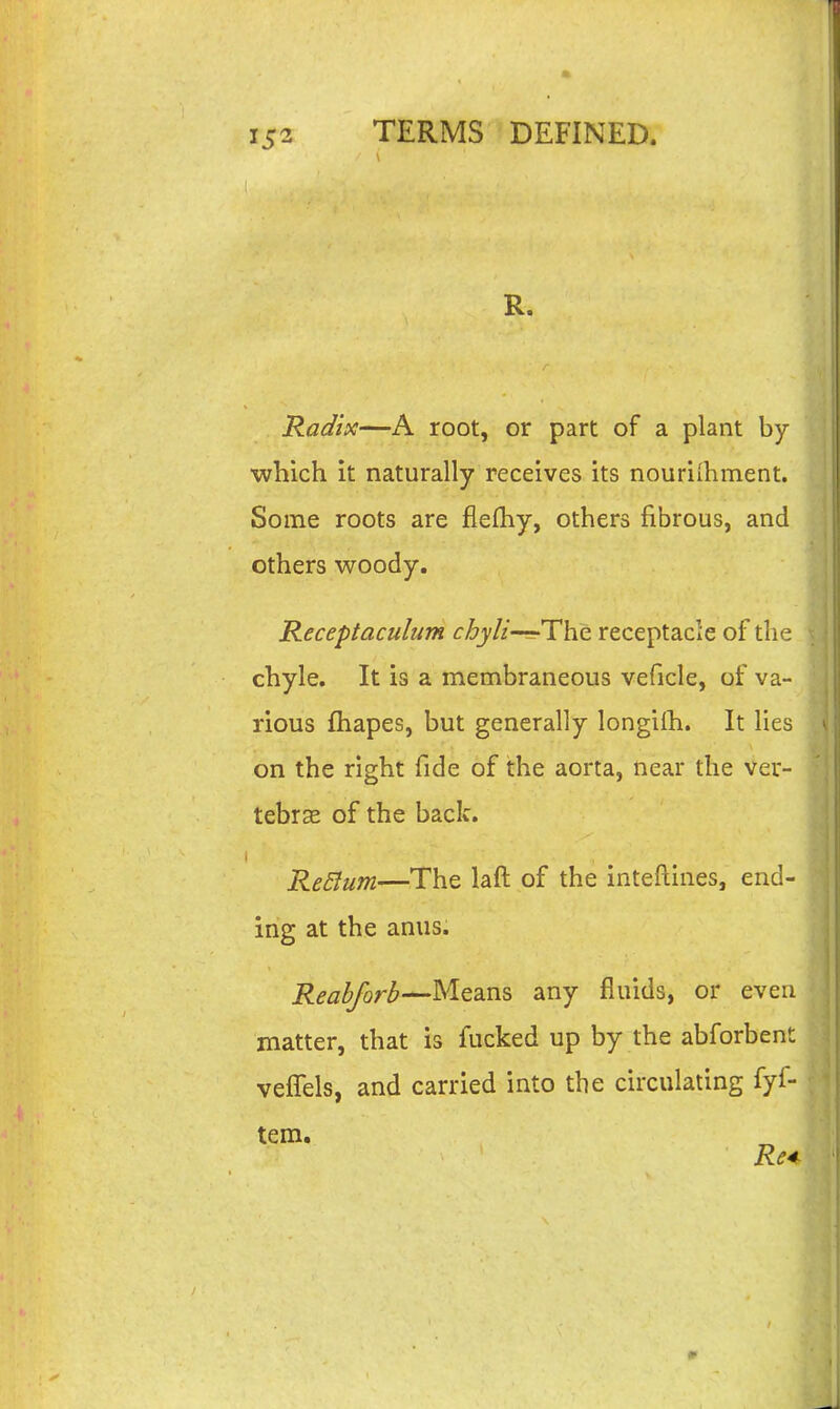 1 R. Radix—A root, or part of a plant by which it naturally receives its nouriihment. Some roots are fiefhy, others fibrous, and others woody. Receptaculum cbyli-^The receptacle of the chyle. It is a membraneous veficle, of va- rious fhapes, but generally longiih. It lies on the right fide of the aorta, near the Ver- tebra of the back. Return—The laft of the inteftines, end- ing at the anus. Reab/orb^Mesins any fluids, or even matter, that is fucked up by the abforbent vefTels, and carried into the circulating fyf-