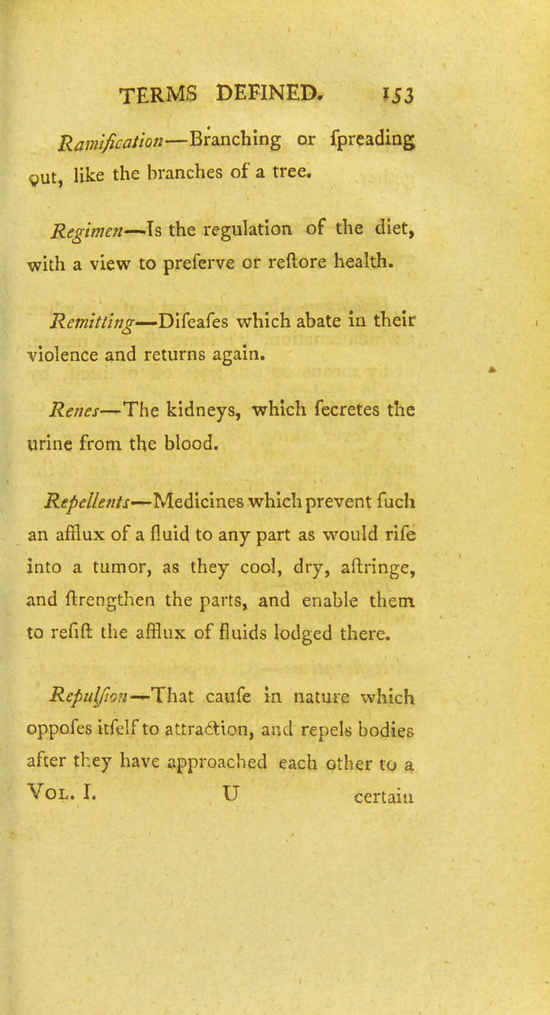 Ramification—Branching or fpreading gut, like the branches of a tree. Regime?!—Is the regulation of the diet, with a view to preferve or reftore health. Remitting—Difeafes which abate in their violence and returns again. The kidneys, which fecretes the urine from the blood. i?tf^^//<f«/i—Medicines which prevent fuch an afflux of a fluid to any part as would rife into a tumor, as they cool, dry, aftringe, and ftrengthen the parts, and enable them to refift the afflux of fluids lodged there. Repuj/ion-^Thskt. caufe in nature which oppofes itfelf to attra6tionj and repels bodies after they have approached each other to a Vol. I. U certain