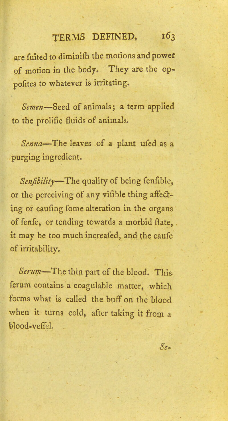 are fulted to diminifli the motions and power of motion in the body. They are the op- pofites to whatever is irritating. Semen—Seed of animals; a term applied to the prolific fluids of animals. Senna—The leaves of a plant ufed as a purging ingredient. Senfihility—The quality of being fenfible, or the perceiving of any vifible thing affe<St- ing or caufmg fome alteration in the organs of fenfe, or tending towards a morbid ftate, it may be too much increafed, and the caufe of irritability. Serum—The thin part of the blood. This^ ferum contains a coagulable matter, which forms what is called the buff on the blood when it turns cold, after taking it from a Uood-veflel .