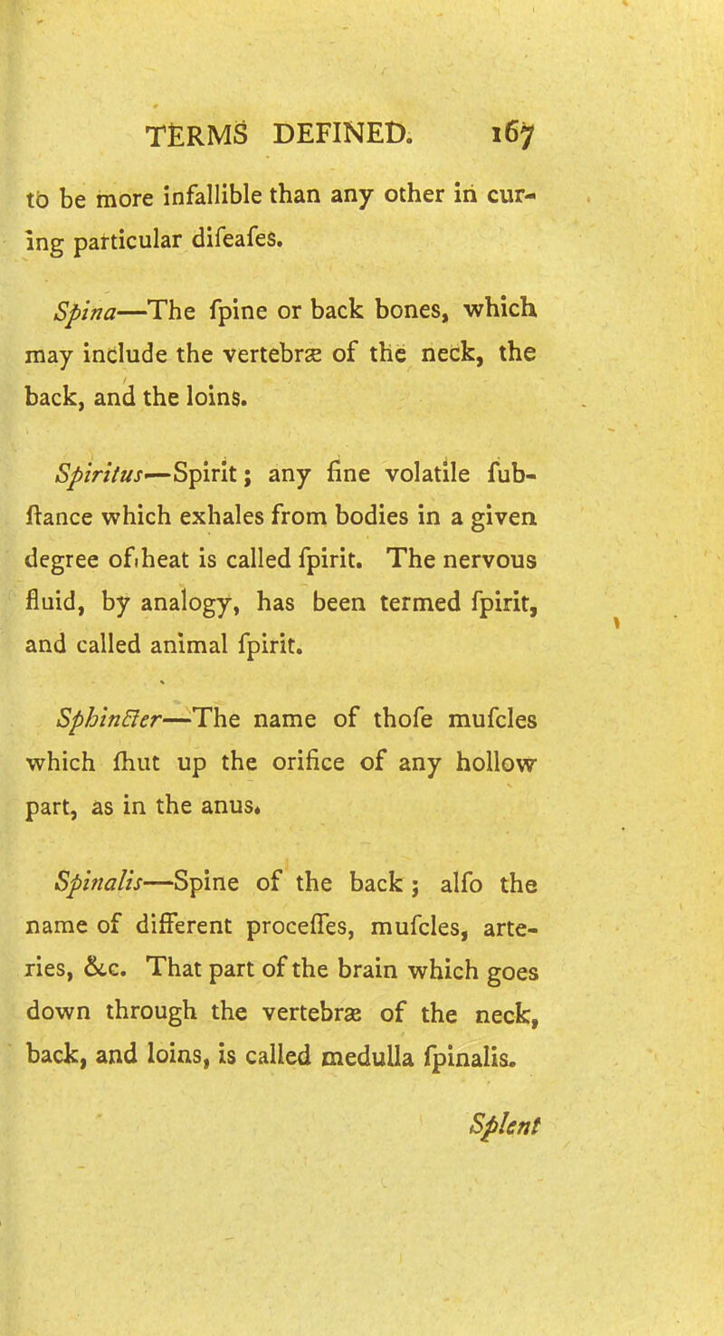 to be more infallible than any other iii cur- ing particular difeafes. Spina—The fpine or back bones, which may indlude the vertebrse of the neck, the back, and the loins. iS^/r;V//j-—Spirit; any fine volatile fub- ftance which exhales from bodies in a given degree ofiheat is called fpirit. The nervous fluid, by analogy, has been termed fpirit, and called animal fpirit. Sphtn&er—The name of thofe mufcles which fhut up the orifice of any hollow part, as in the anus* Spinalis—Spine of the back; alfo the name of different proceffes, mufcles, arte- ries, 6lc. That part of the brain which goes down through the vertebrae of the neck, ; back, and loins, is called medulla fpinalis. Splent