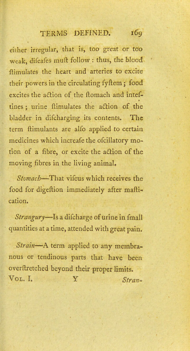 either irregular, that is, too great or too weak, difeafes muft follow : thus, the blood ftimulates the heart and arteries to excite their powers in the circulating fyftem j food excites the adion of the ftomach and intef- tines ; urine ftimulates the ad:ion of the bladder in difcharging its contents. The term ftimulants are alfo applied to certain medicines which increafe the ofcillatory mo- tion of a fibre, or excite the adtion of the moving fibres in the living animal. Stomach—That vifcus which receives the food for digeftion immediately after mafti- cation. Strangury—Is a difcharge of urine in fmali quantities at a time, attended with great pain. Strain—A term applied to any membra- nous or tendinous parts that have been overftretched beyond their proper limits. Vol. I. Y Stran^