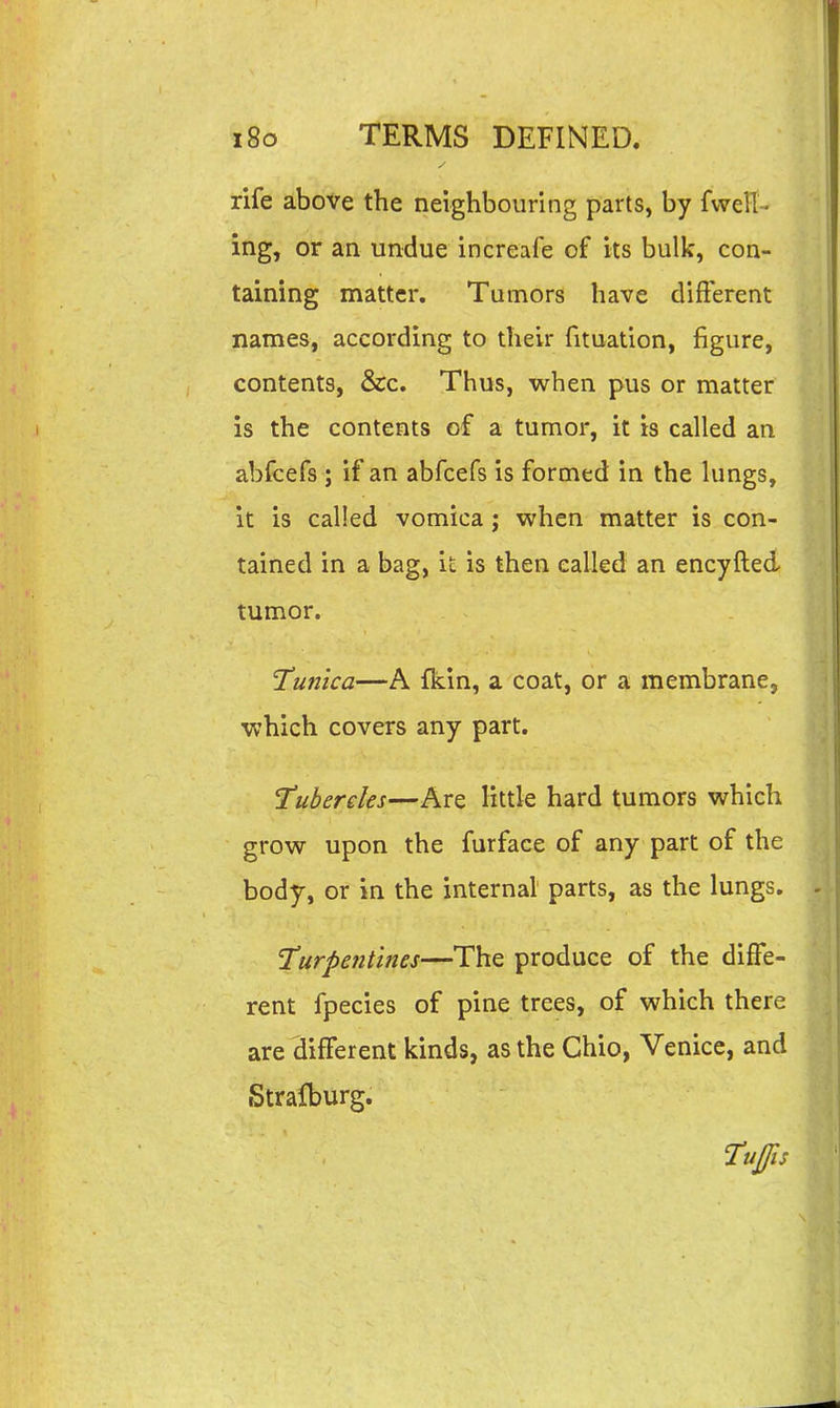 rife above the neighbouring parts, by fvvelT- ing, or an undue increafe of its bulk, con- taining matter. Tumors have different names, according to their fituation, figure, contents, &c. Thus, when pus or matter is the contents of a tumor, it is called an abfcefs ; if an abfcefs is formed in the lungs, it is called vomica; when matter is con- tained in a bag, it is then called an encyfted tumor. Tunica—A fkin, a coat, or a membrane, which covers any part. Tubercks—Are little hard tumors which grow upon the furface of any part of the body, or in the internal parts, as the lungs. Turpentines—The produce of the diffe- rent fpecies of pine trees, of which there are different kinds, as the Chio, Venice, and Stralburg. Tujfis