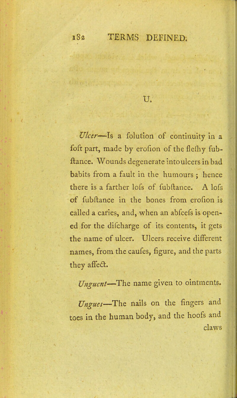 tr. U/cer—Is a folution of continuity m a foft part, made by erofion of the flefliy fub- ftance. Wounds degenexate into ulcers in bad babits from a fault in the humours ; hence there is a farther lofs of fubftance. A lofs of fubftance in the bones from erofion is called a caries, and, when an abfcefs is open- ed for the difcharge of its contents, it gets the name of ulcer. Ulcers receive different names, from the caufes, figure, and the parts they afFedt. TJngucnt—The name given to ointments. Ungues—The nails on the fingers and toes in the human body, and the hoofs and claws