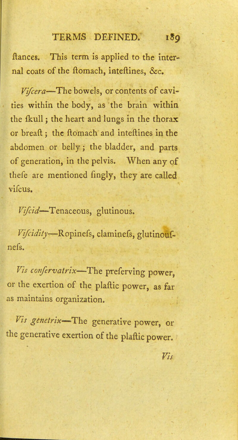 ftances. This term is applied to the inter- nal coats of the ftomach, inteftines, &c, Vifcera—The bowels, or contents of cavi- • ties within the body, as the brain within the fkull; the heart and lungs in the thorax or breaft ; the ftonaach and inteftines in the abdomen or belly j the bladder, and parts of generation, in the pelvis. When any of thefe are mentioned fmgly, they are called vifcus, V'lfcid—Tenaceous, glutinous. r^/V//)'—Ropinefs, claminefs, glutinouf- nefs. Vis cofifervatrix—The preferving power, or the exertion of the plaftic power, as far as maintains organization. Vis genetrix—The generative power, or the generative exertion of the plaftic power. Vis