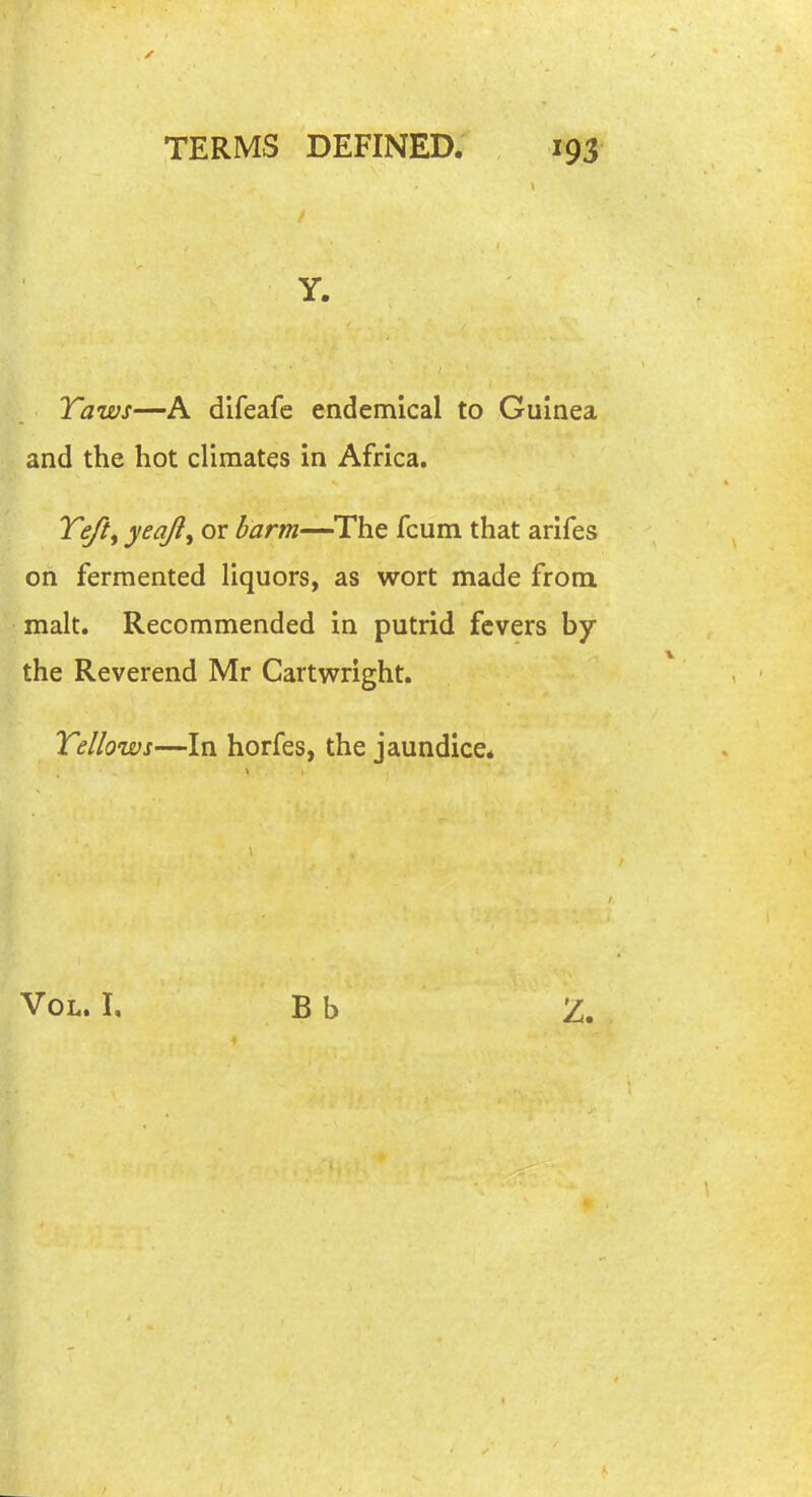 Y. Taws—A difeafe endemical to Guinea and the hot climates in Africa, Te/tf yeajl^ or barm—The fcum that arifes on fermented liquors, as wort made from, malt. Recommended in putrid fevers by the Reverend Mr Cartwright. Tellows—In horfes, the jaundice* Vol. I, B b