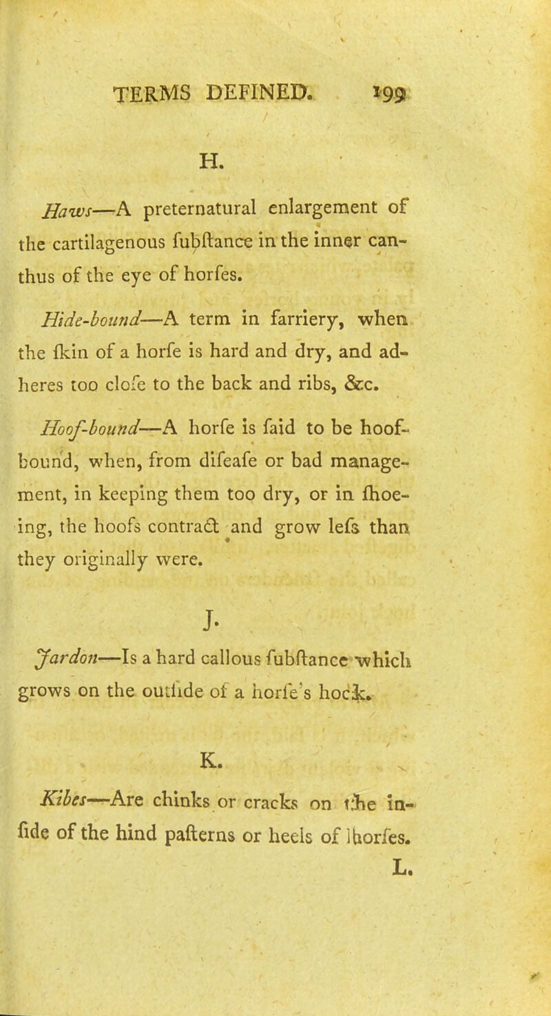 H. jjaws—A preternatural enlargement of the cartilagenous fubftance in the inner can- thus of the eye of horfes. Hide-hound—A term in farriery, whea the fkin of a horfe is hard and dry, and ad- heres too clofe to the back and ribs, &c. Hoof-bound—h horfe is faid to be hoof- bound, when, from difeafe or bad manage-r ment, in keeping them too dry, or in fhoe- ing, the hoofs contract and grow lefs than they originally were. J- Jardo7t—ls a hard callous fubftance which grows on the outlide of a horfe's hock, K. Kibes—Kvc chinks or cracks on tfhe in- fide of the hind pafterns or heels of 1 horfes. L.