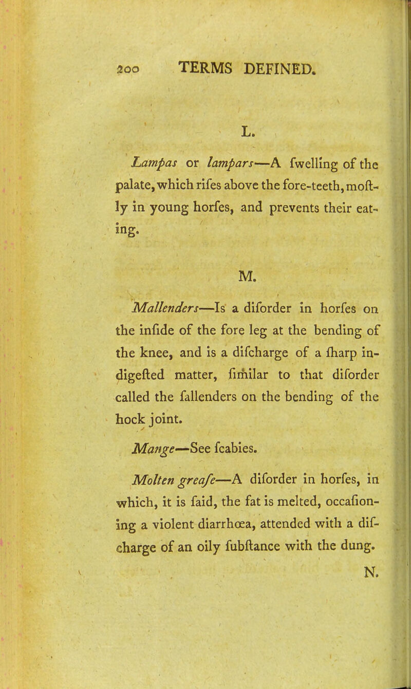 L. Lampas or lampars—A fwellmg of the palate, which rifes above the fore-tceth, moft- ly in young horfes, and prevents their eat- ing. M. Mallenders—Is a diforder in horfes on the infide of the fore leg at the bending of the knee, and is a difcharge of a fharp in- digefted matter, fimilar to that diforder called the fallenders on the bending of the hock joint. Ma7ige—SQe. fcabies. Molten greafe—A diforder in horfes, in which, it is faid, the fat is melted, occafion- ing a violent diarrhoea, attended with a dif- charge of an oily fubftance with the dung. N.