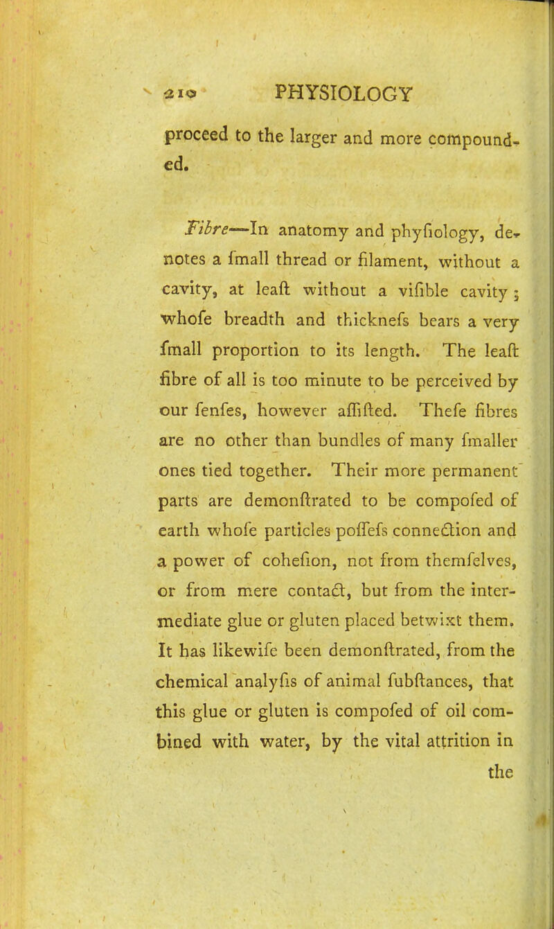 I ^2io PHYSIOLOGY proceed to the larger and more compound- ed. Fibre—In anatomy and phyfiology, de-p notes a fmall thread or filament, without a cavity, at leaft without a vifible cavity ; whofe breadth and thicknefs bears a very fmall proportion to its length. The leaft fibre of all is too minute to be perceived by our fenfes, however affifted. Thefe fibres are no other than bundles of many finaller ones tied together. Their more permanent parts are demonftrated to be compofed of earth whofe particles poffefs connedion and a power of cohefion, not from themfelves, or from m^ere contad, but from the inter- mediate glue or gluten placed betwixt them. It has likewife been demonftrated, from the chemical analyfis of animal fubftances, that this glue or gluten is compofed of oil com- bined with water, by the vital attrition in the