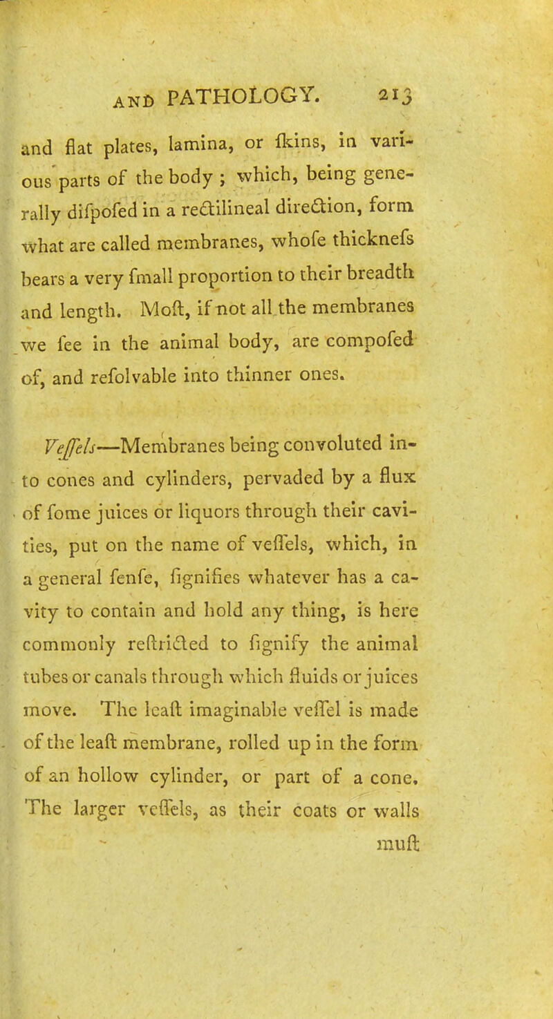 and fiat plates, lamina, or fkins, in vari- ous'parts of the body ; which, being gene- rally difpofed in a feailineal diredion, form xvhat are called membranes, whofe thicknefs bears a very fmall proportion to their breadth and length. Mod, if not all.the membranes we fee in the animal body, are compofed- of, and refolvable into thinner ones. Vefels—Menibranes being convoluted in- to cones and cylinders, pervaded by a flux of fome juices or liquors through their cavi- ties, put on the name of veflels, which, in a general fenfc, fignifies whatever has a ca- vity to contain and hold any thing, is here commonly reftrided to fignify the animal tubes or canals through which fluids or juices move. The ieaft imaginable vefTel is made of the leaft membrane, rolled up in the form of an hollow cylinder, or part of a cone. The larger vclTels, as their coats or walls mufl: