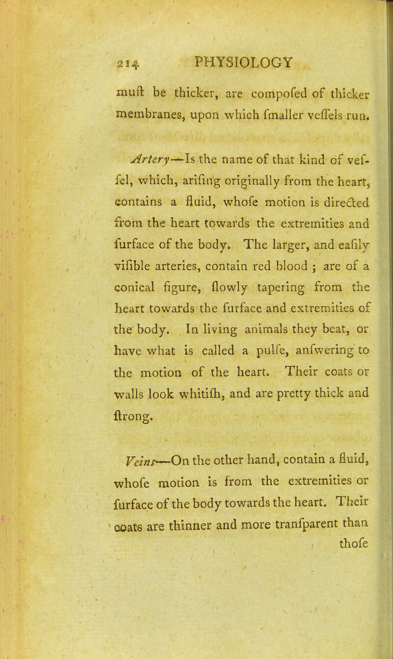 niuft be thicker, are compofed of thicker membranes, upon which fmaller veiTels run. ^rtery-^ls the name of that kind of vef- fcl, which, arifing originally from the heaft, contains a fluid, whofe motion is directed from the heart towards the extremities and furface of the body. The larger, and eafily vifible arteries, contain red blood ; are of a conical figure, flowly tapering from the heart towards the furface and extremities of the body. In living animals they beat, or have what is called a pulfe, anfwering to the motion of the heart. Their coats or ■walls look whitifh, and are pretty thick and ftrong. ycinr—On the other hand, contain a fluid, whofe motion is from the extremities or furface of the body towards the heart. Their csoats are thinner and more tranfparent than I thofe