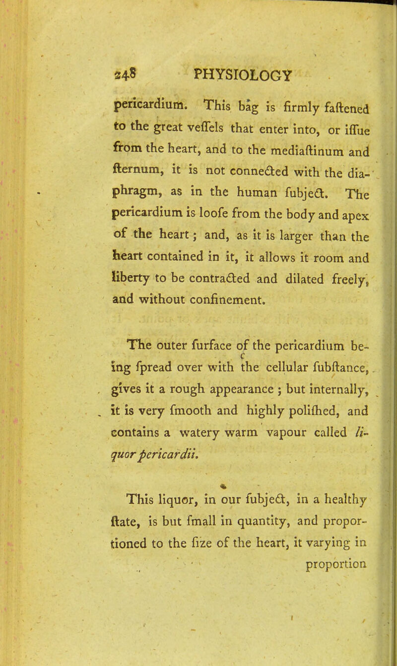 pericardium. This bag is firmly fattened to the great veflels that enter into, or iflue from the heart, and to the mediaftinum and fternum, it' is not conneded with the dia- phragm, as in the human fubjed. The pericardium is loofe from the body and apex of the heart; and, as it is larger than the heart contained in it, it allows it room and liberty to be contraded and dilated freely, and without confinement. The outer furface of the pericardium be- ing fpread over with the cellular fubftance,. gives it a rough appearance j but internally, it is very fmooth and highly poliflied, and contains a watery warm vapour called li- quor pericardii. This liquor, in our fubjed, in a healthy ftate, is but fmall in quantity, and propor- tioned to the fize of the heart, it varying in proportion