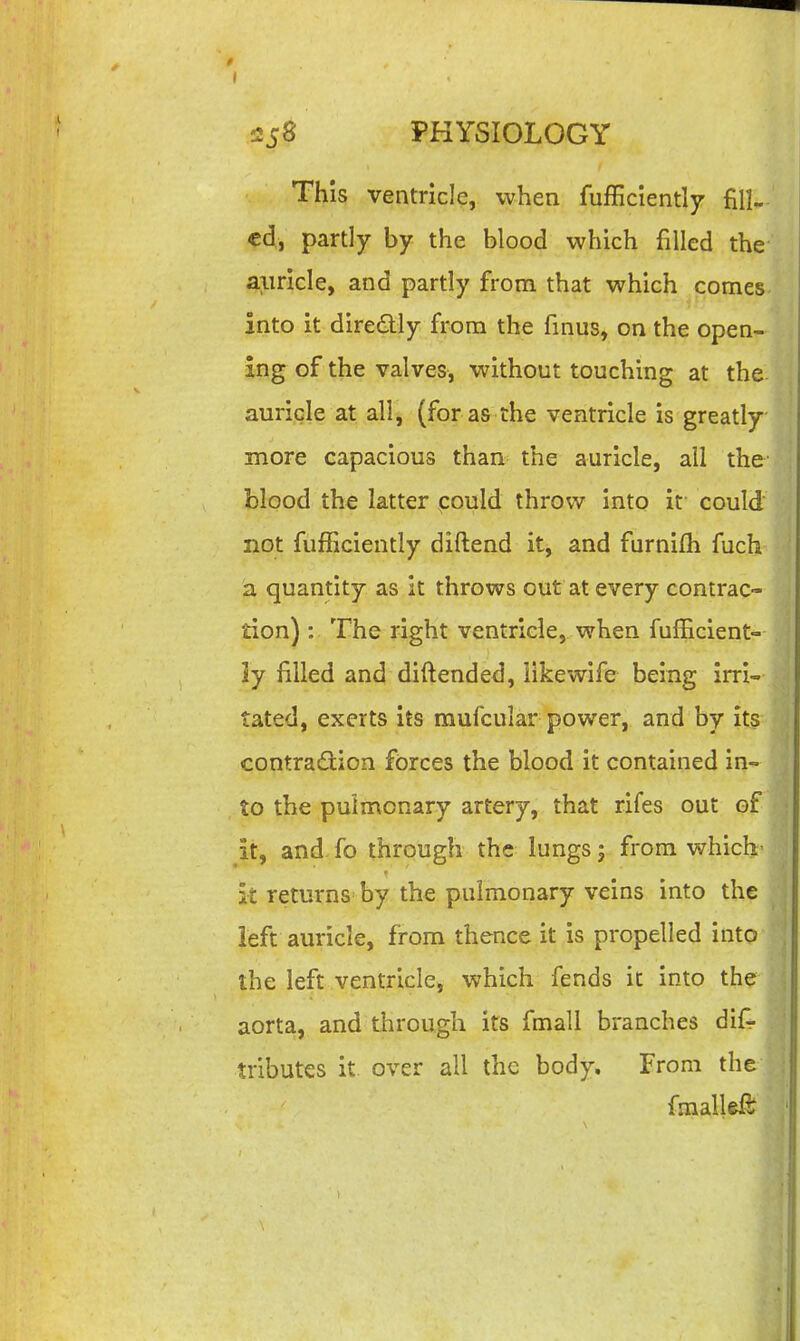 This ventricle, when fufficlently fill- ed, partly by the blood which filled the aiiricle, and partly from that which comes into it dire<aiy from the fmus, on the open- ing of the valves, without touching at the auricle at all, (for as the ventricle is greatly more capacious than the auricle, all the' blood the latter could throw Into it could not fufRciently diftend it, and furnifh fuch a quantity as it throws out at every contrac- tion) : The right ventricle, when fulEcient- ly filled and diftended, iikewife being irri- tated, exerts its mufcular power, and by its contradtion forces the blood it contained in- to the pulmonary artery, that rifes out of it, and fo through the lungs; from which- it returns by the pulmonary veins into the left auricle, from thence it is propelled into the left ventricle, which fends it into the aorta, and through its fmall branches dif^ tributes it over all the body. From the fmallef?^