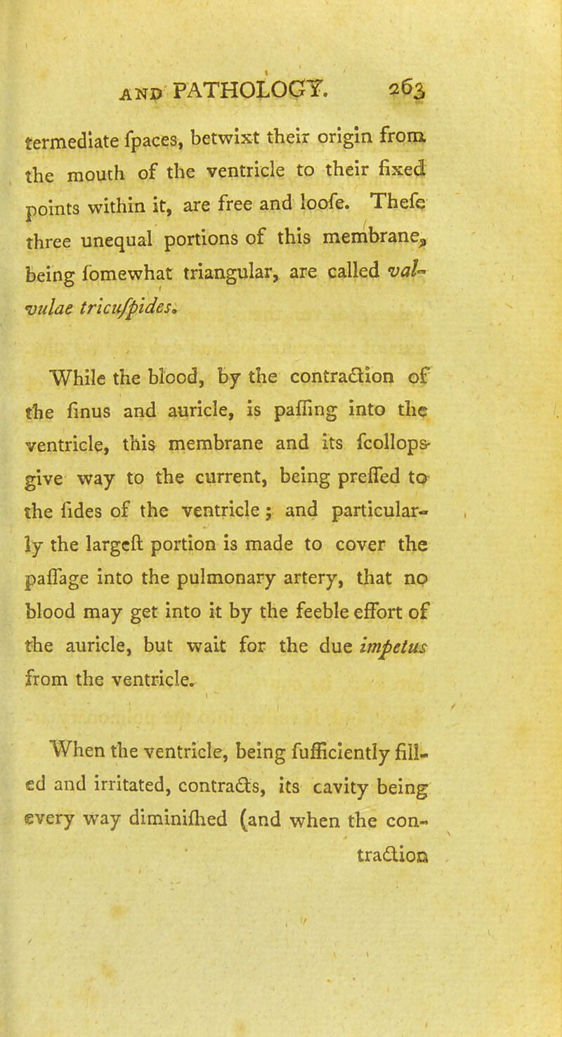 termediate fpaces, betwixt their origin froia the mouth of the ventricle to their fixed points within it, are free and loofe. Thefe three unequal portions of this membrane^ being fomewhat triangular, are called vaU vulae triciifpides. While the blood, by the contradion the finus and auricle, is pafling into the ventricle, this membrane and its fcollops- give way to the current, being preffed to- the fides of the ventricle; and particular- ly the largcft portion is made to cover the pafTage into the pulmonary artery, that no blood may get into it by the feeble effort of the auricle, but wait for the due impetus from the ventricle. When the ventricle, being fufficlently fill- ed and irritated, contrads, its cavity being every way diminiflied (and when the con- tradiota