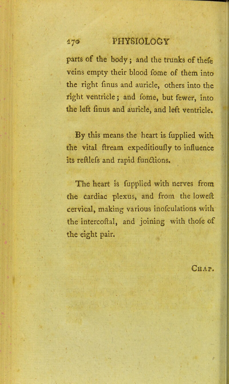 parts of the body; and the trunks of theft veins empty their blood fome of them into the right fmus and auricle, others into the right ventricle; and fome, but fewer, into the left fmus and auricle, and left ventricle. By this means the heart is fupplied with the vital ftream expeditioufly to influence its reftlefs and rapid fundions. The heart \% fupplied \yith nerves from the cardiac plexus, atld from the loweft cervical, making various inofculations with the intercoftal, and joining with thofe of the eight pair. Chap