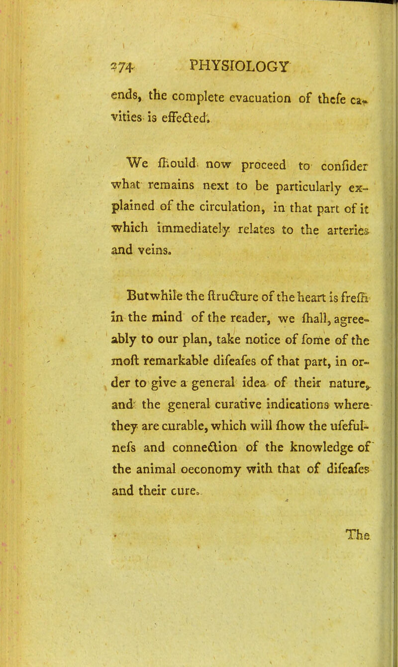 ends, the complete evacuation of thcfe c^r vities is efFeded; We fhould. now proceed to confider what remains next to be particularly ex- plained of the circulation, in that part of it which immediately relates to the arteries and veins. But while the flruaure of the heart is frefn in the mind of the reader, we fhall, agree- ably to our plan, take notice of foriie of the moft remarkable difeafes of that part, in or- der to give a general idea of their naturCj^. and' the general curative indications where they are curable, which will fhow the ufeful- nefs and connexion of the knowledge of the animal oeconomy with that of difeafes and their cure»