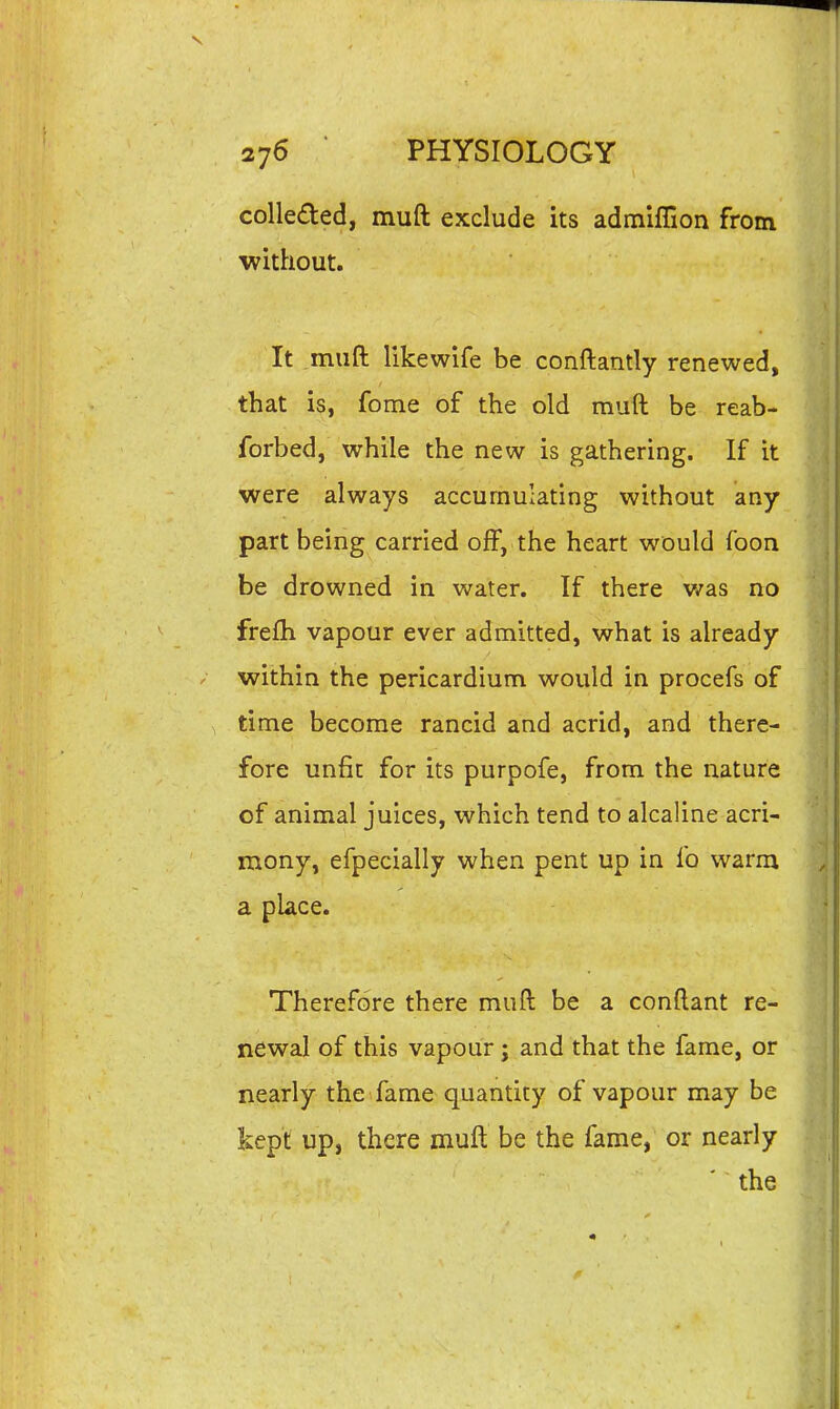 coUefted, muft exclude its admiffion from without. It .muft likewife be conftantly renewed, that is, fome of the old muft be reab- forbed, while the new is gathering. If it were always accumulating without any part being carried off, the heart would foon be drowned in water. If there v/as no frefh vapour ever admitted, what is already within the pericardium would in procefs of time become rancid and acrid, and there- fore unfit for its purpofe, from the nature of animal juices, which tend to alcaline acri- mony, efpecially when pent up in fo warm a place. Therefore there muft be a conftant re- newal of this vapour; and that the fame, or nearly the fame quantity of vapour may be kept up, there muft be the fame, or nearly