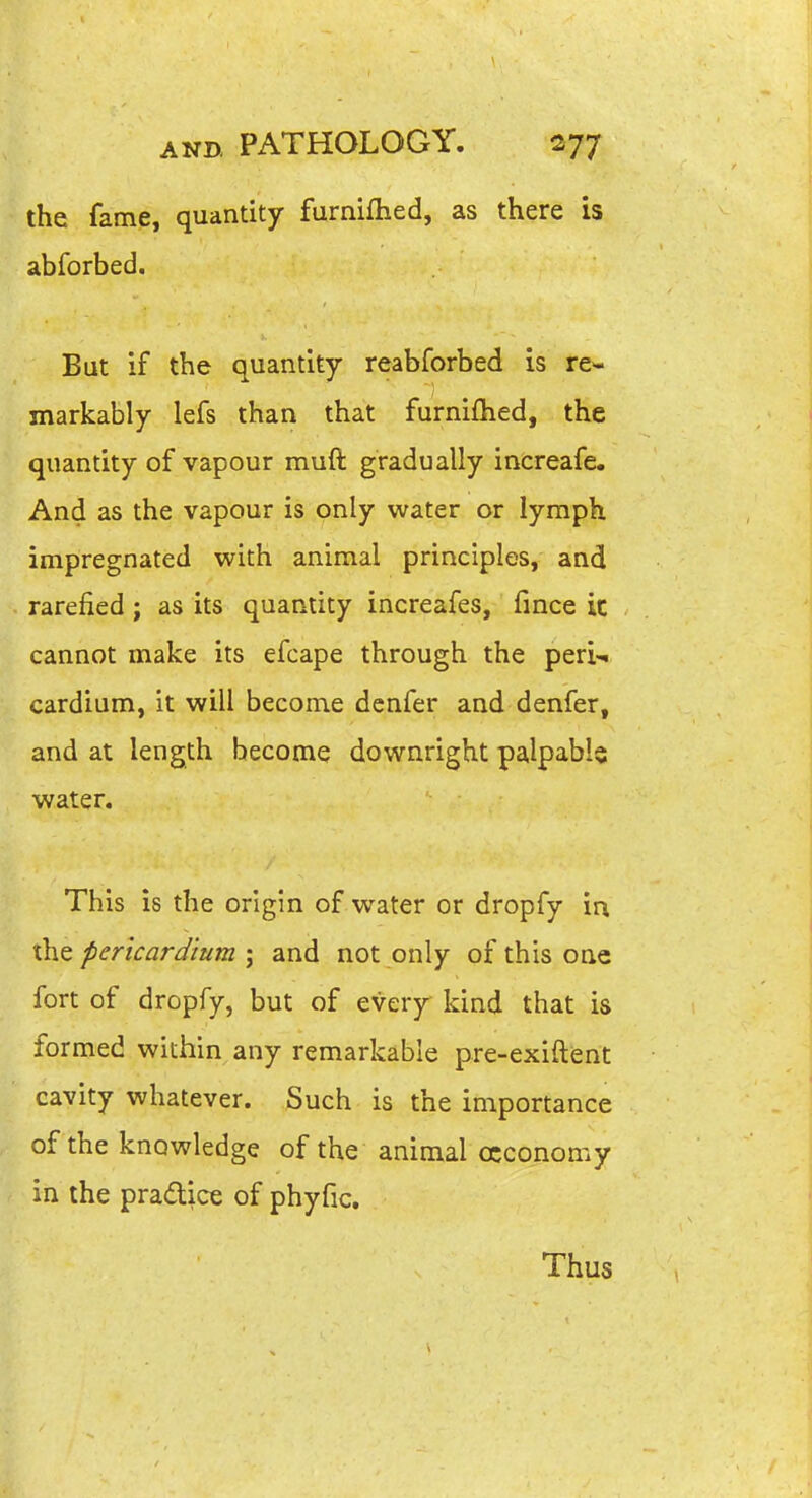 I AND. PATHOLOGY. 277 the fame, quantity furniihed, as there is abforbed. But if the quantity reabforbed is re- markably lefs than that furnifhed, the quantity of vapour muft gradually increafe. And as the vapour is only water or lymph impregnated with animal principles, and rarefied ; as its quantity increafes, fince ic cannot make its efcape through the peri-^ cardium, it will become denfer and denfer, and at length become downright palpable water. This is the origin of water or dropfy in the pericardium ; and not only of this one fort of dropfy, but of every kind that is formed within any remarkable pre-exiftent cavity whatever. Such is the importance of the knowledge of the animal occonomy in the pradice of phyfic. Thus