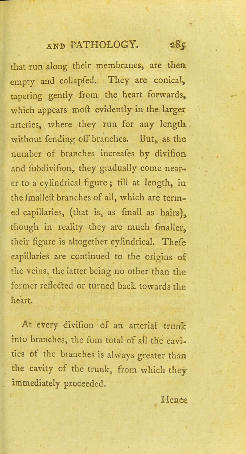 tliat run along their membranes, are then empty and collapfed. They are conical, tapering gently from, the heart forwards, which appears moft evidently in the larger arteries, where they run for any length- without fending off branches. But,, as the number of branches increafes by divifion and fubdlvifion, they gradually come near- er to a cylindrical figure; till at length, in the fmalleft branches of all, which are term- ed capillaries, (that isj^ as fmall as hairs)3 though in reality they are much fmaller, their figure is altogether cylindrical. Thefe capillaries are continued to the origins of the veins, the latter being no other than the former reflected or turned back towards the heart. At every divifion of an arterial trunk into branches, the fum total of all the cavi- ties of the branches is always greater than the cavity of the trunk, from which they immediately proceeded. Hence