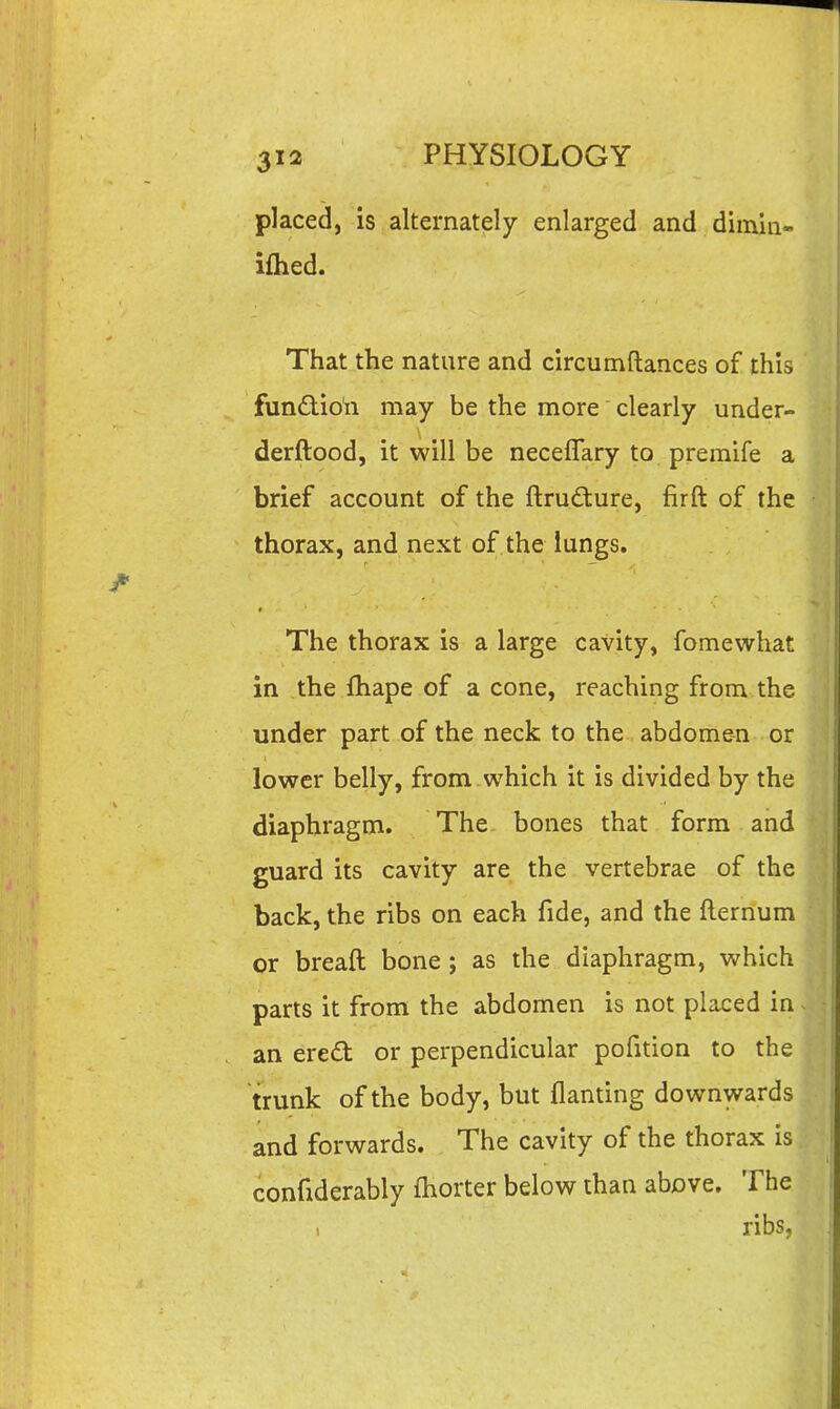 placed, is alternately enlarged and dimin- iflied. That the nature and circumftances of this function may be the more clearly under- derftood, it will be neceflary to premife a brief account of the ftrudture, firft of the thorax, and next of the lungs. The thorax is a large cavity, fomewhat in the fhape of a cone, reaching from the under part of the neck to the abdomen or lower belly, from which it is divided by the diaphragm. The bones that form and guard its cavity are the vertebrae of the back, the ribs on each fide, and the fternum or breaft bone ; as the diaphragm, which parts it from the abdomen is not placed in an ered or perpendicular pofition to the trunk of the body, but flanting downwards and forwards. The cavity of the thorax is confiderably fhorter below than above. The , ribs,