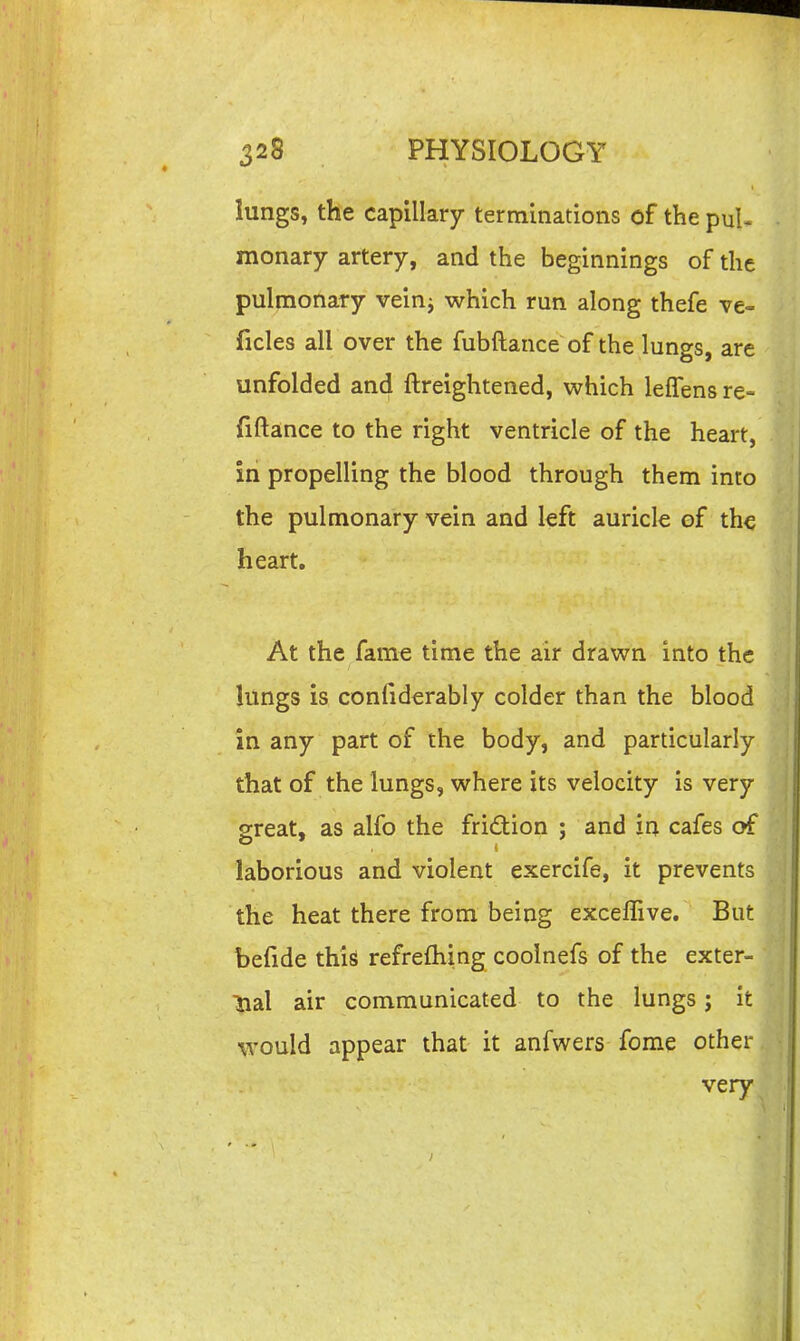 lungs, the capillary terminations of the puU monary artery, and the beginnings of the pulmonary veinj which run along thefe ve- ficles all over the fubftance of the lungs, are unfolded and ftreightened, which lefTensre- fiftance to the right ventricle of the heart, in propelling the blood through them into the pulmonary vein and left auricle of th^ heart. At the fam€ time the air drawn into the lungs is coniiderably colder than the blood in any part of the body, and particularly that of the lungs, where its velocity is very great, as alfo the friction ; and in cafes of laborious and violent exercife, it prevents the heat there from being exceffive. But befide this refrefhing coolnefs of the exter- lial air communicated to the lungs; it would appear that it anfwers fome other very