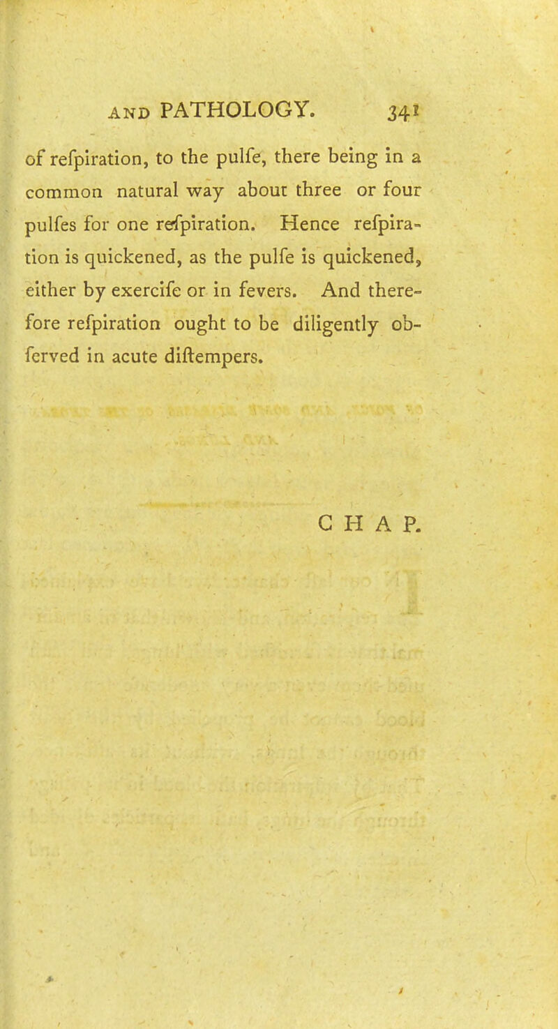 of refplration, to the pulfe, there being in a common natural way about three or four pulfes for one refpiration. Hence refpira- tion is quickened, as the pulfe is quickened, either by exercife or in fevers. And there- fore refpiration ought to be diligently ob- fcrved in acute diftempers. CHAP.