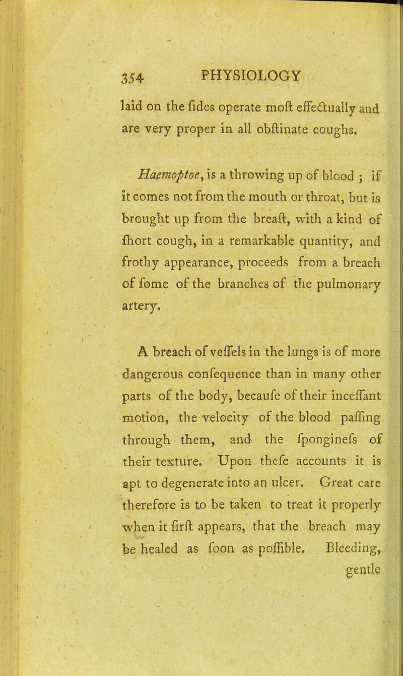 laid on the fides operate moft effedually and are very proper in all obftinate coughs. Hamoptoe^ is a throwing up of blood ; if it comes not from the mouth or throat, but is brought up from the breaft, with a kind of fhort cough, in a remarkable quantity, and frothy appearance, proceeds from a breach of fome of the branches of the pulmonary artery, A breach of veffels in the lungs is of more dangerous confequence than in many other parts of the body, becaufe of their inceffant motion, the velocity of the blood paffing through them, and the fponginefs of their texture. Upon thefe accounts it is apt to degenerate into an ulcer. Great care therefore is to be taken to treat it properly when it firft appears, that the breach may be healed as foon as poffible. Bleeding, gentle