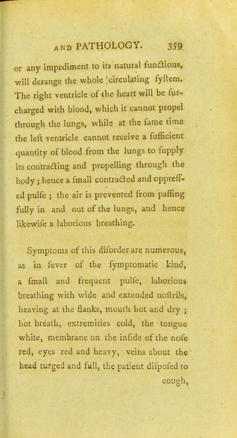 or any impediment to its natural fundions, will derange the whole [circulating fyftem. The right ventricle of the heart will be Air- charged with blood, which it cannot propel through the lungs, while at the fame time the left ventricle cannot receive a fufficient quantity of blood from the lungs to fupply its contrading and propelling through the body; hence a fmall contraded and opprefT- ed pulfe ; the air is prevented from pafTing fully in and out of the lungs, and hence Jikewife a laborious breathing. Symptoms of this diforderare numerous, as in fever of the fympiomatic kind, a fmall and frequent pulfe, laborious breathing with wide and extended noftrils, heaving at the flanks, mouth hot and dry ; hot breath, extremities cold, the tongue white, membrane on the infide of the nofe red, eyes red and heavy, veins about the head turged and full, th^ patient difpofed to cough.