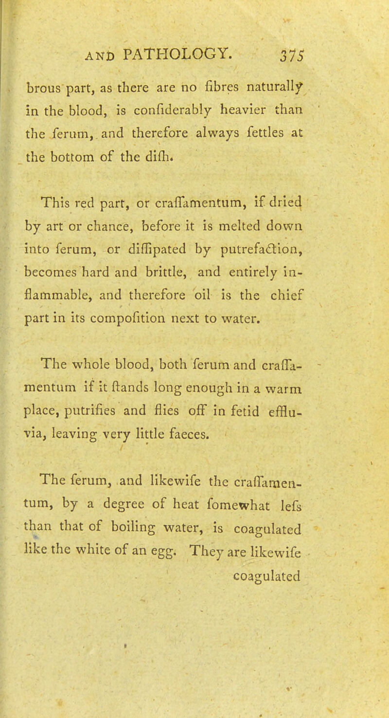 brous part, as there are no fibres naturally in the blood, is confiderably heavier than the ferum,. and therefore always fettles at the bottom of the difh. This red part, or crafTamentum, if dried by art or chance, before it is melted down into ferum, or diffipated by putrefaction, becomes hard and brittle, and entirely in- flammable, and therefore oil is the chief part in its compofition next to water. The whole blood, both ferum and crafTa- mentum if it ftands long enough in a warm place, putrifies and flies off in fetid efflu- via, leaving very little faeces. The ferum, and like wife the crafTaraen- tum, by a degree of heat fomewhat lefs than that of boiling water, is coagulated like the white of an egg. They are likewife coagulated