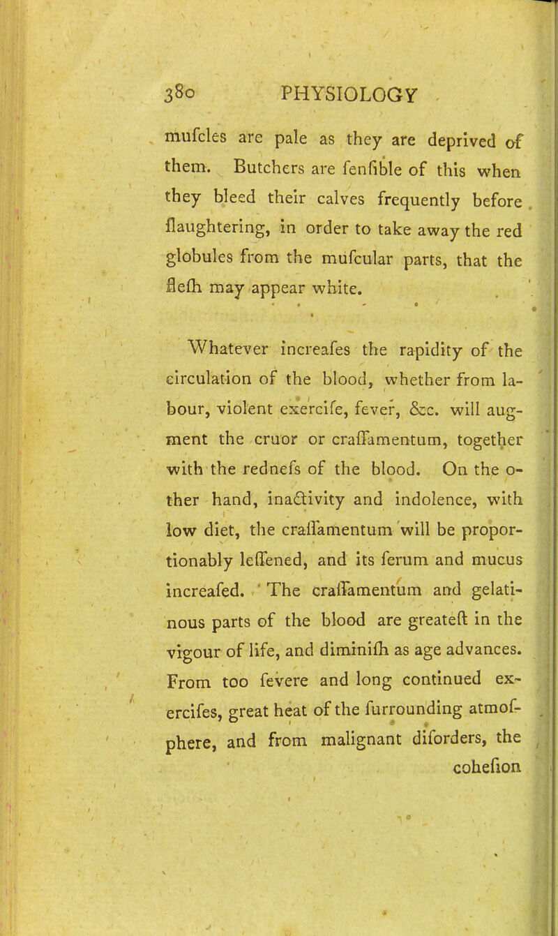 mufcles are pale as they are deprived of them. Butchers are fenfible of this when they bleed their calves frequently before flaughtering, in order to take away the red globules from the miifcular parts, that the ie(h may appear white. Whatever increafes the rapidity of the circulation of the blood, whether from la- bour, violent exercife, fever, &c. will aug- ment the cruor or craffamentum, together with the rednefs of the blood. On the o- ther hand, inadivity and indolence, with low diet, the cralTamentum will be propor- tionably leHened, and its ferum and mucus increafed. * The craffamentum and gelati- nous parts of the blood are greateft in the vigour of life, and diminifh as age advances. From too fevere and long continued ex~ ercifes, great heat of the furrounding atmof- phere, and from malignant diforders, the cohefion