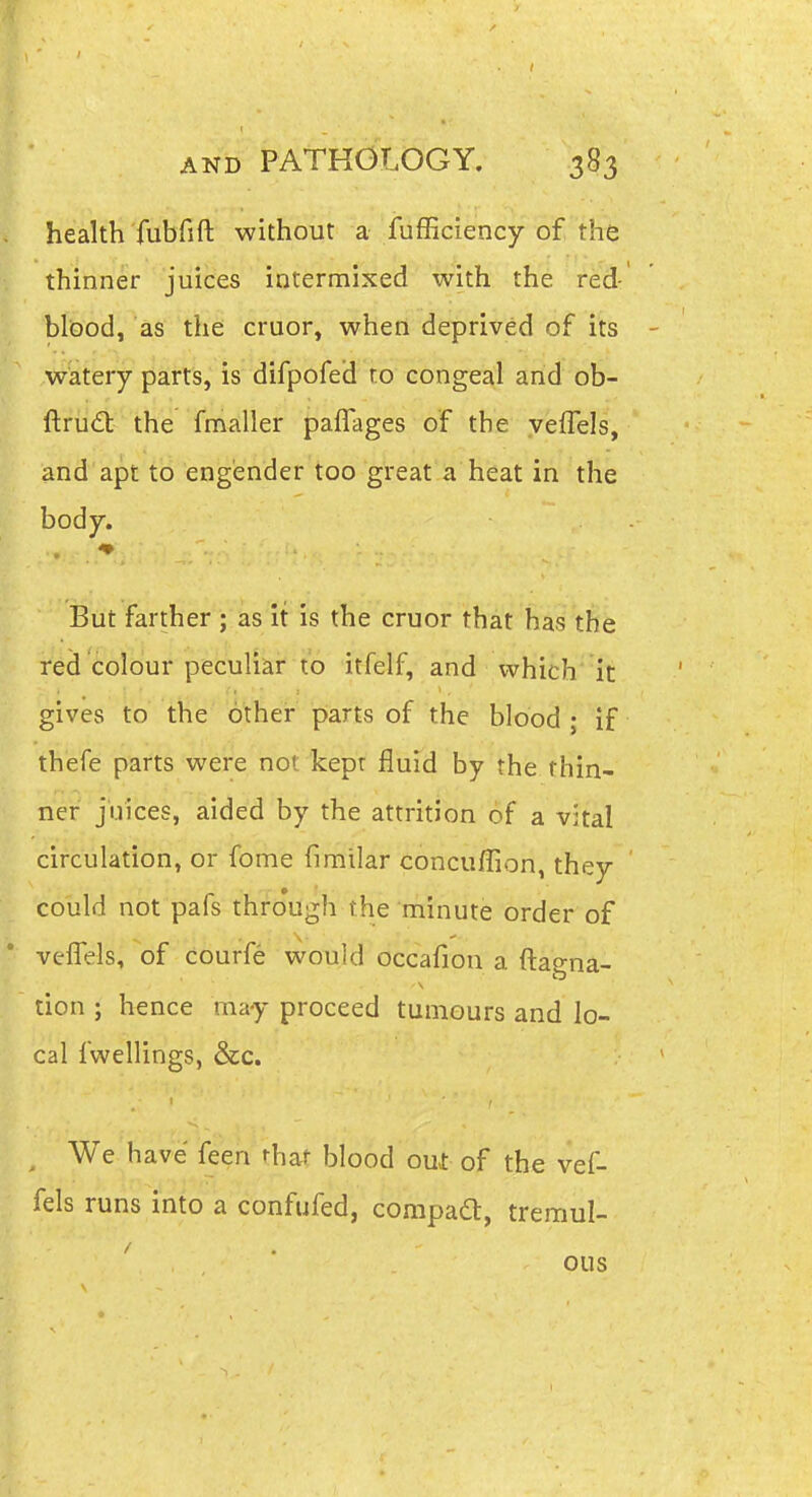 health fubfift without a fufficiency of the thinner juices intermixed with the red ' bliDod, as the cruor, when deprived of its - watery parts, is difpofed ro congeal and ob- ftru<£l: the fmaller paffages of the veffels, and apt to engender too great a heat in the body. But farther ; as It is the cruor that haitSb rtd cofbur peculiar to itfelf, and which it gives to the other parts of the blood ; if thefe parts were not kepr fluid by the thin- ner juices, aided by the attrition of a vital circulation, or fome fimilar concuffion, they could not pafs thro'ugh the minute order of veflels, of courfe would occafion a ftagna- tion ; hence may proceed tumours and lo- cal fwellings, &c. We have feen that blood out of the vef- fels runs into a confufed, compadt, tremul- ^ ' ous