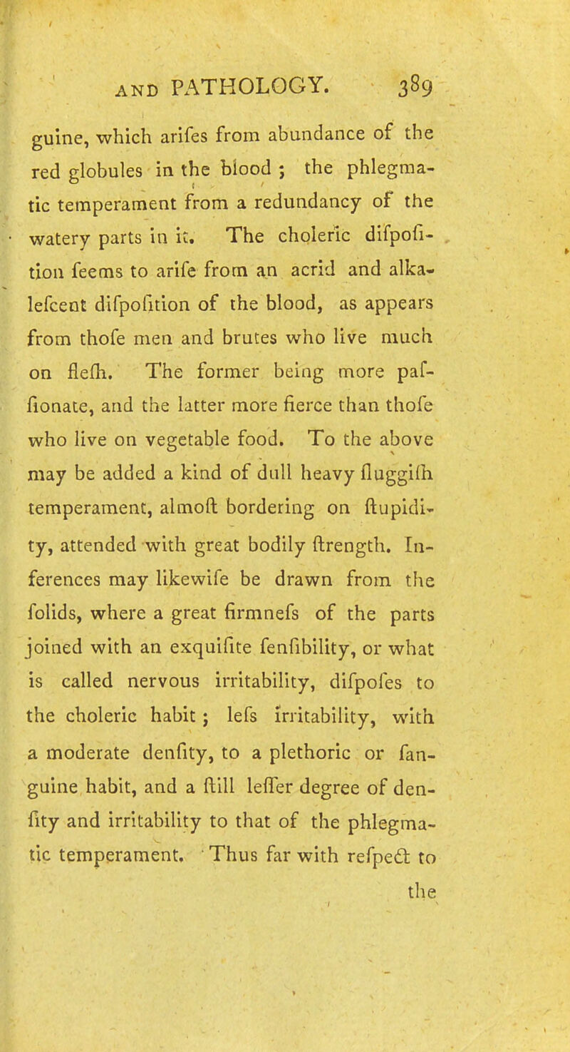 guine, which arifes from abundance of the red globules in the blood ; the phlegma- tic temperament from a redundancy of the watery parts in it. The choleric difpofi- txon feems to arife from an acrid and alka- lefcent difpolition of the blood, as appears from thofe men and brutes who live much on flefh. The former being more paf- fionate, and the latter more fierce than thofe who live on vegetable food. To the above may be added a kind of dull heavy fluggilh temperament, almoft bordering on ftupidi- ty, attended with great bodily ftrength. In- ferences may likewife be drawn from the folids, where a great firmnefs of the parts joined with an exquifite fenfibility, or what is called nervous irritability, difpoles to the choleric habit; lefs irritability, with a moderate denfity, to a plethoric or fan- guine habit, and a ftill leiTer degree of den- fity and irritability to that of the phlegma- tic temperament, ' Thus far with refpedt to the »