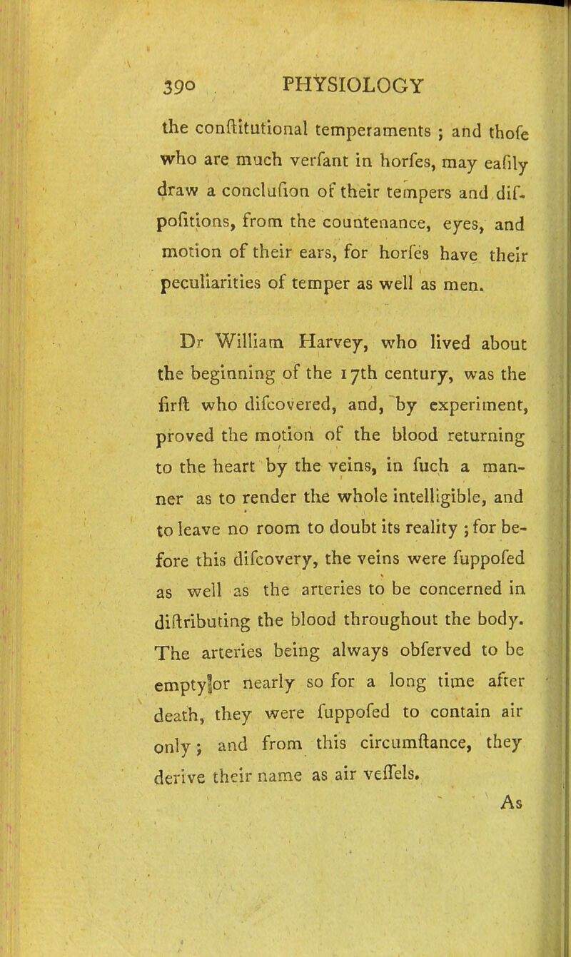 the conftitutional temperaments ; ahd thofe who are much verfant in horfes, may eafily draw a conclufion of their tempers and dif- pofltions, from the countenance, eyes, and motion of their ears, for horfes have their peculiarities of temper as well as men. Dr William Harvey, who lived about the beginning of the 17th century, was the firft who difcovered, and, by experiment, proved the motion of the blood returning to the heart by the veins, in fuch a man- ner as to render the whole intelligible, and to leave no room to doubt its reality ; for be- fore this difcovery, the veins were fuppofed as well as the arteries to be concerned in diftributing the blood throughout the body. The arteries being always obferved to be emptyfor nearly so for a long time after death, they were fuppofed to contain air only; and from this circumftance, they derive their name as air velTels. As