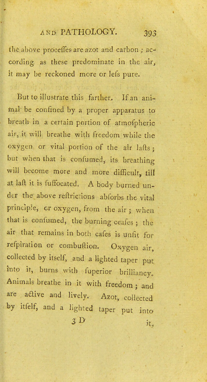 thfc above proceffes are azot and carbon ; ac- cording, as these predominate in the air, it msLj be reckoned more or lefs pure. But to illustrate this farther.. If an ani- mal be confined by a proper apparatus to breath in a certain portion of atmofpheric air, ,k- will, breathe with freedom while the oxygen or vital portion of the air lafts ; but when that is confumed, its breathing will become more and more difficult, u\t at laft it is fuffoeated. A body burned un- der the above reftrietions abforbs the vital principle, cr oxygen, from the air ; when that is eonfumedj the burning ceafes ; the air that remains in both cafes is unfit for refpiration or combuftion. Oxygen air, collected by itself, and a lighted taper put into it, burns with fuperior brilliancy^ Animals breathe in it with freedom ; and are aaive and lively. Azot, collected by itfelf, and a lighted taper put inta V
