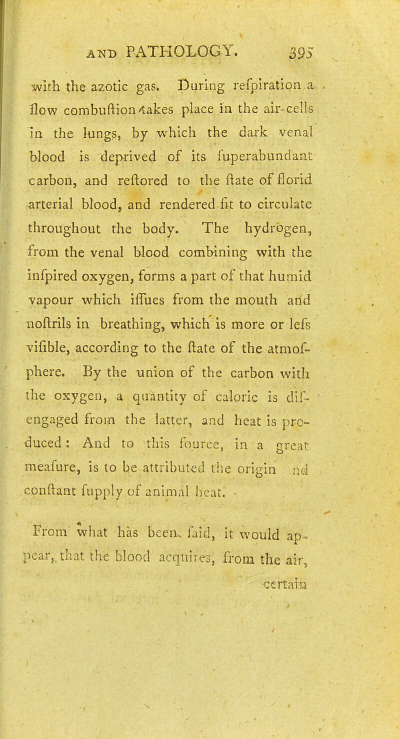 with the azotic gas. During refpiration a How combuftion'lakes place in the air-cells in the lungs, by which the dark venal blood is deprived of its fuperabundant carbon, and reftored to the flate of florid arterial blood, and rendered fit to circulate throughout the body. The hydrogen, from the venal blood combining with the infpired oxygen, forms a part of that humid vapour which ilTues from the mouth arid noftrils in breathing, which is more or lefs vifible, according to the ftate of the atmof- phere. By the union of the carbon with the oxygen, a quantity of caloric is dif- engaged from the latter, and heat is pro- duced : And to this fource, in a great meafure, is to be attributed the origin nd conftanc fupply of animal heat, • From what has been, faid, it would ap- pear, that the blood acquires, from the air, certain