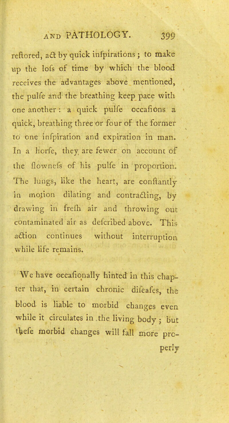 reftored, ad; by quick infpirations ; to make up the lofs of time by which the blood receives the advantages above mentioned, the pulfe and the breathing keep pace with one another: a quick pulfe occafions a quick, breathing three or four of the former to one infpiration and expiration in man. In a horfe, they, are fewer on account of the flownefs of his pulfe in proportion. The lungs, like the heart, are conftantly in motion dilating and contrading, by drawing in frefh air and throwing out contaminated air as defcribed above. This aftion continues without interruption while life remains. We have oeeafiqnally hinted in this chap- ter that, in certain chronic difeafes, the blood is liable to morbid changes even while it circulates in .the living body j but t^efe morbid changes will fall more pro- perly^
