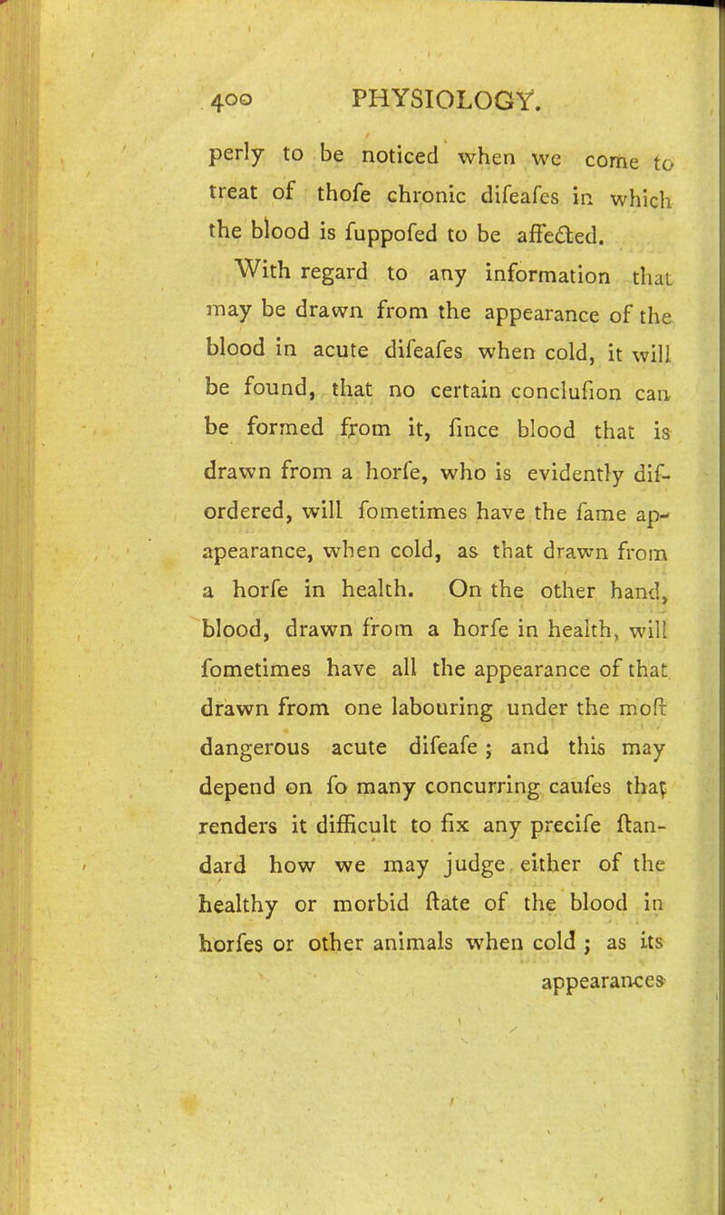 perly to be noticed when we come to treat of thofe chronic difeafes in which the blood is fuppofed to be affeded. With regard to any information thaL may be drawn from the appearance of the blood in acute difeafes when cold, it will be found, that no certain conclufion can be formed from it, fmce blood that is drawn from a horfe, who is evidently dif- ordered, will fometimes have the fame ap- apearance, when cold, as that drawn from a horfe in health. On the other hand, blood, drawn from a horfe in health, will fometimes have all the appearance of that dfiawn from one labouring under the mofi: dangerous acute difeafe; and this may depend on fo many concurring caufes tha|^ renders it difficult to fix any precife ftan- dard how we may judge either of the healthy or morbid ftate of the blood in horfes or other animals when cold j as Its appearance*