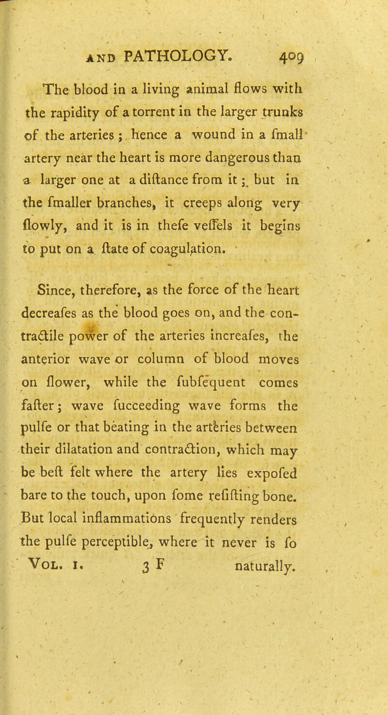 The blood in a living animal flows with the rapidity of a torrent in the larger trunks of the arteries ; hence a wound in a fmall artery near the heart is more dangerous than a larger one at a diftance from it ;^ but in the fmaller branches, it creeps along very flowly, and it is in thefe veffels it begins to put on a ftate of coagulation. • Since, therefore, as the force of the heart decreafes as the blood goes on, and the con- tradile power of the arteries increafes, the anterior wave or column of blood moves on flower, while the fubfequent comes fafl:er j wave fucceeding wave forms the pulfe or that beating in the artferies between their dilatation and contraction, which may be beft felt where the artery lies expofed bare to the touch, upon fome refifting bone. But local inflammations frequently renders the pulfe perceptible, where it never is fo Vol. I. 3 F naturally.