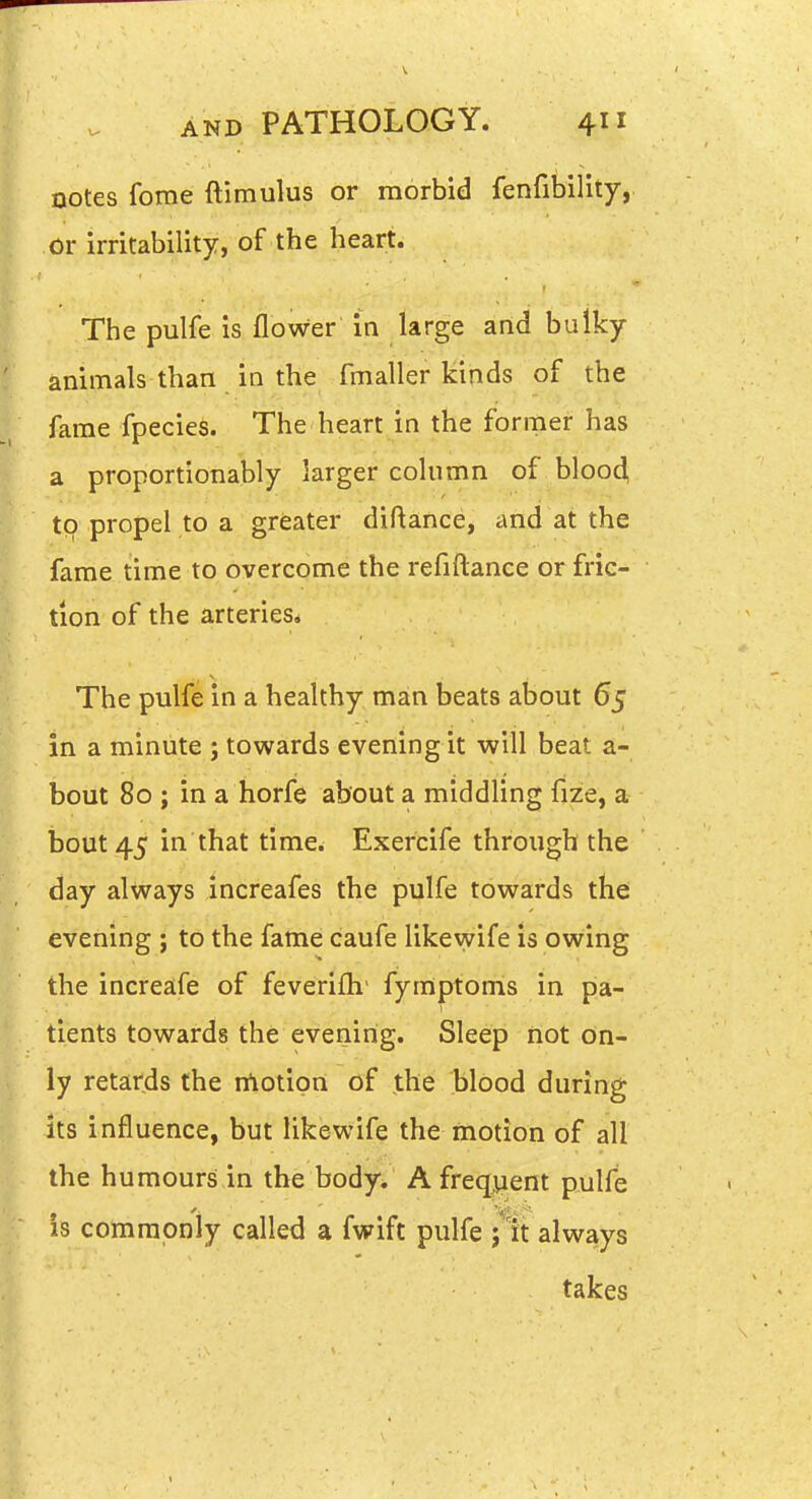 notes fome ftimulus or morbid fenfilDility, or irritability, of the heart. The pulfe is flower in large and bulky animals than in the fmaller kinds of the fame fpecies. The heart in the former has a proportionably larger column of blood, t9 propel to a greater diftance, and at the fame time to overcome the refiftance or fric- tion of the arteries* The pulfe in a healthy man beats about 65 in a minute ; towards evening it will beat a- bout 80 ; in a horfe about a middling fize, a bout 45 in that time. Exercife through the day always increafes the pulfe towards the evening ; to the fame caufe likewife is owing the increafe of feverifh' fyraptoms in pa- tients towards the evening. Sleep riot on- ly retards the nlotion of the blood during its influence, but likewife the motion of all the humours in the body. A frequent pulfe is comraoniy called a fwift pulfe ;'lt always takes