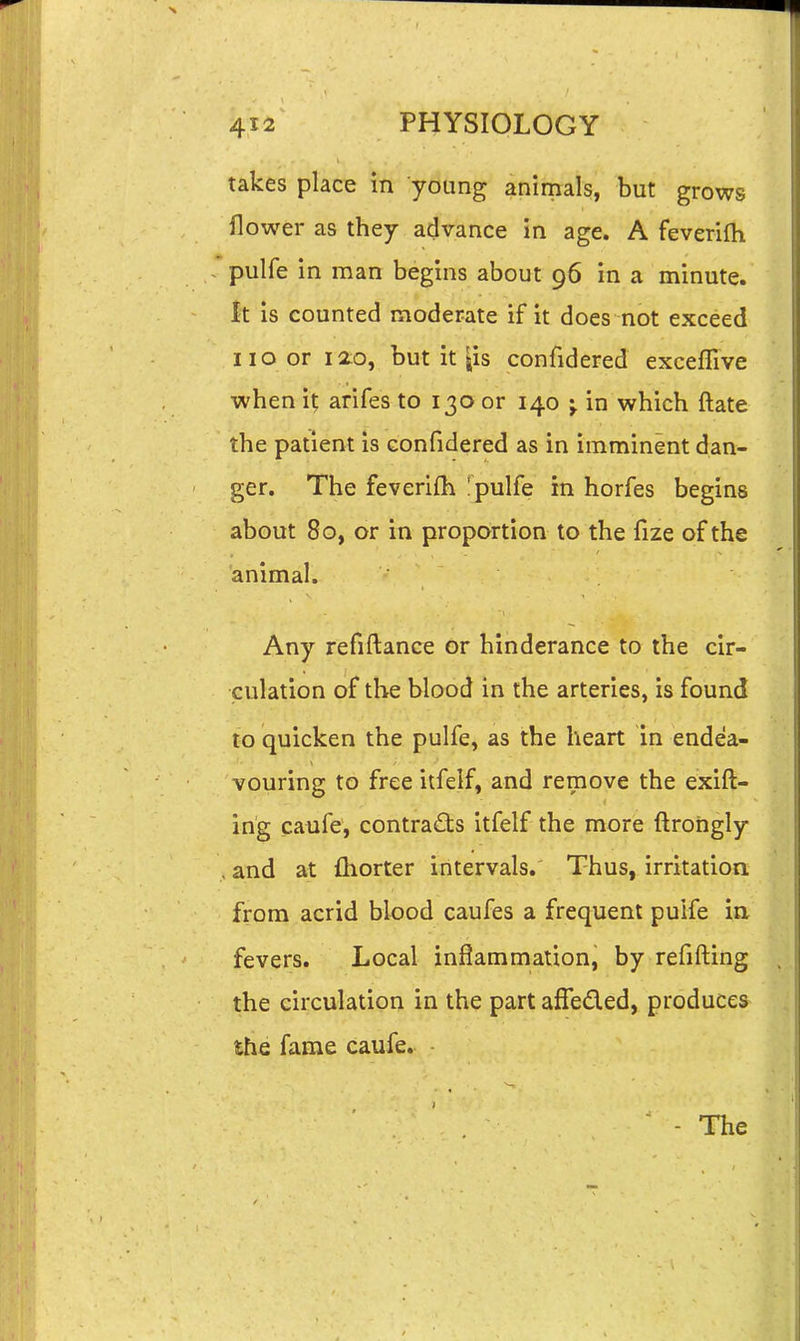 takes place in young animals, but grows flower as they advance in age. A feverifh pulfe in man begins about 96 in a minute. It is counted moderate if it does not exceed no or lao, but it jis confidered exceflive when it, arifes to 130 or 140 ^ in which ftate the patient is confidered as in imminent dan- ger. The feverifh !pulfe in horfes begins about 80, or in proportion to the fize of the animal. Any refiftance or hinderance to the cir- culation of the blood in the arteries, is found to quicken the pulfe, as the heart in endea- vouring to free itfelf, and remove the exift- ing caufe, contracts itfelf the more ftrohgly .and at fhorter intervals. Thus, irritation from acrid blood caufes a frequent puife in fevers. Local inflammation, by refifting the circulation in the part affeded, produces the fame caufe.