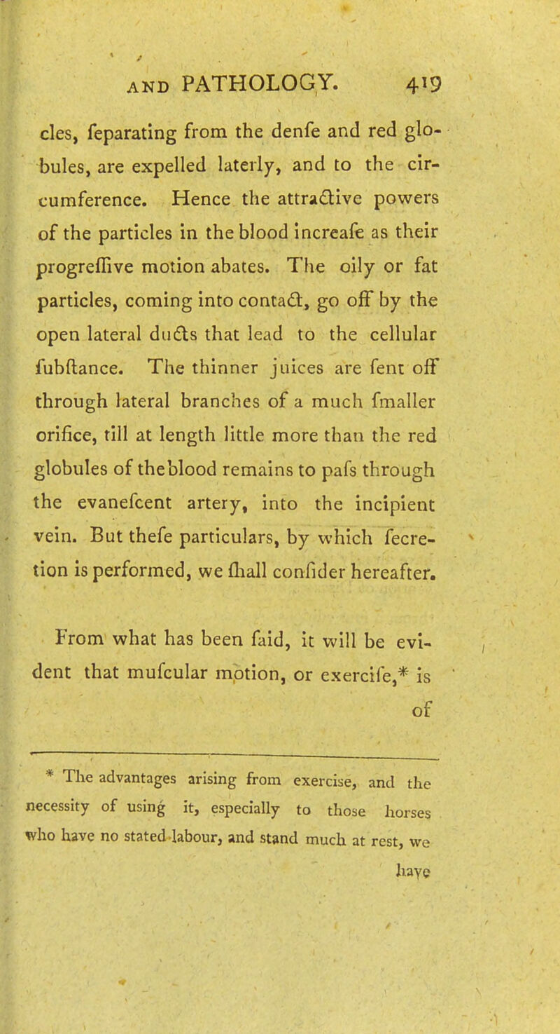 cles, feparating from the denfe and red glo- bules, are expelled laterly, and to the cir- cumference. Hence the attradlve powers of the particles in the blood increafe as their progrefTive motion abates. The oily or fat particles, coming into contad:, go off by the open lateral duds that lead to the cellular fubftance. The thinner juices are fent off through lateral branches of a much fmaller orifice, till at length little more than the red globules of theblood remains to pafs through the evanefcent artery, into the incipient vein. But thefe particulars, by which Tecre- tion is performed, we fliall confider hereafter. From what has been faid, it will be evi- dent that mufcular mption, or exercrfe,* is of * The advantages arising from exercise, and the necessity of using it, especially to those horses who have no stated-labour, and stand much at rest, we haye